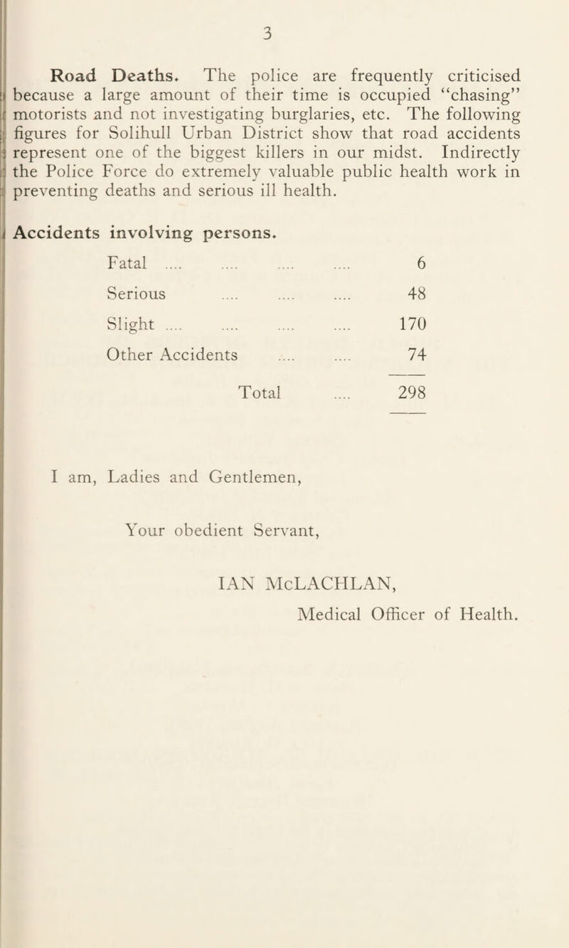 Road Deaths, The police are frequently criticised because a large amount of their time is occupied “chasing” motorists and not investigating burglaries, etc. The following figures for Solihull Urban District show that road accidents represent one of the biggest killers in our midst. Indirectly the Police Force do extremely valuable public health work in preventing deaths and serious ill health. Accidents involving persons. Fatal 6 Serious 48 Slight 170 Other Accidents 74 Total 298 I am, Ladies and Gentlemen, Your obedient Servant, IAN McLACHLAN, Medical Officer of Flealth.