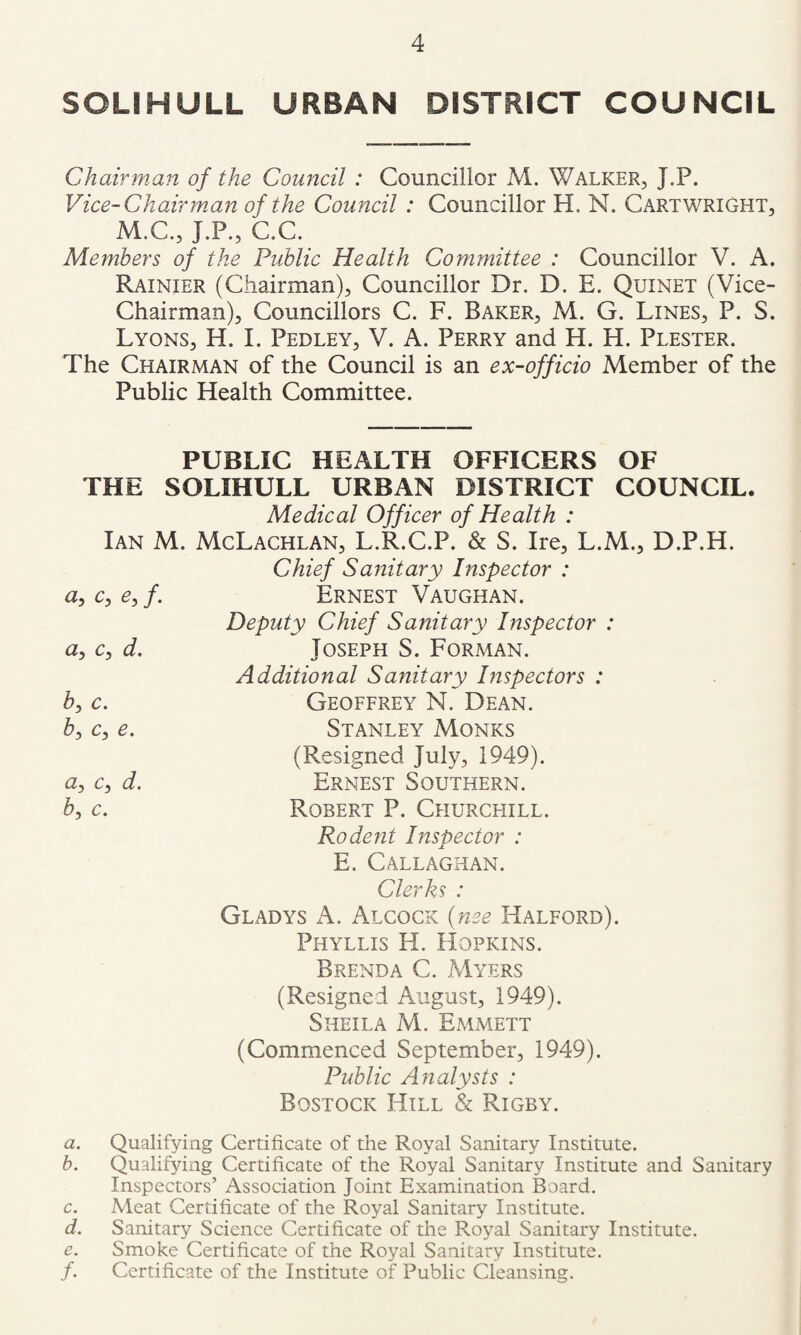 SOLJHULL URBAN DISTRICT COUNCIL Chairman of the Council : Councillor M. Walker, J.P. Vice-Chairman of the Council : Councillor H. N. Cartwright, M.C., J.P., C.C. Members of the Public Health Committee : Councillor V. A. Rainier (Chairman), Councillor Dr. D. E. Quinet (Vice- Chairman), Councillors C. F. Baker, M. G. Lines, P. S. Lyons, H. I. Pedley, V. A. Perry and H. H. Plester. The Chairman of the Council is an ex-officio Member of the Public Health Committee. PUBLIC HEALTH OFFICERS OF THE SOLIHULL URBAN DISTRICT COUNCIL. Medical Officer of Health : Ian M. McLachlan, L.R.C.P. & S. Ire, L.M., D.P.H. Chief Sanitary Inspector : ^5 C ^5 /• Ernest Vaughan. Cy d» b, c. b, c, e. Deputy Chief Sanitary Inspector : Joseph S. Forman. Additional Sanitary Inspectors : Geoffrey N. Dean. Stanley Monks (Resigned July, 1949). a, c, d. Ernest Southern. b, c, Robert P. Ceiurchill. Rodent Inspector : E. Callaghan. Clerks : Gladys A. Alcock (nee Halford). Phyllis H. Hopkins. Brenda C. Myers (Resigned August, 1949). Sheila M. Emmett (Commenced September, 1949). Public Analysts : Bostock Hill & Rigby. a. Qualifying Certificate of the Royal Sanitary Institute. b. Qualifyiiig Certificate of the Royal Sanitary Institute and Sanitary Inspectors’ Association Joint Examination Board. c. Meat Certificate of the Royal Sanitary Institute. d. Sanitary Science Certificate of the Royal Sanitary Institute. e. Smoke Certificate of the Royal Sanitary Institute. /. Certificate of the Institute of Public Cleansing.