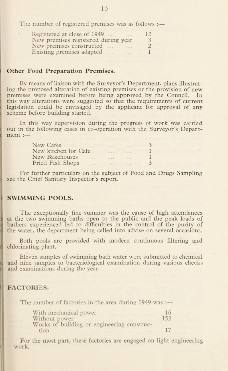 The number of registered premises was as follows :— Registered at close of 1949 12 New premises registered during year 3 New premises constructed .. . 2 Existing premises adapted 1 i Other Food Preparation Premises. By means of liaison with the Surveyor’s Department, plans illustrat- j ing the proposed alteration of existing premises or the provision of new ] premises were examined before being approved by the Council. In j this way alterations were suggested so that the requirements of current M legislation could be envisaged by the applicant for approval of any j scheme before building started. 1 I In this way supervision during the progress of work was carried C out in the following cases in co-operation with the Surveyor’s Depart- |j ment :— I New Cafes 3 New kitchen for Cafe 1 New Bakehouses .... 1 Fried Fish Shops 3 j For further particulars on the subject of Food and Drugs Sampling li see the Chief Sanitary Inspector’s report. ji SWIMMING POOLS. I, i The exceptionally fine summer was the cause of high attendances . at the two swimming baths open to the public and the peak loads of 1 bathers experienced led to difficulties in the control of the purity of the water, the department being called into advise on several occasions. Both pools are provided with modern continuous filtering and chlorinating plant. Eleven samples of swimming bath water were submitted to chemical and nine samples to bacteriological examination during various checks li and examinations during the year. Ill FACTORIES. The number of factories in the area during 1949 was :— W'hth mechanical power 16 Without power 153 W'orks of building or engineering construc¬ tion 17 For the most part, these factories are engaged on light engineering work.