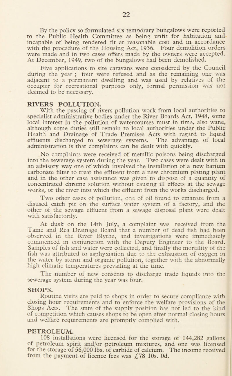 By the policy so formulated six temporary bungalows were reported to the Public Health Committee as being unfit for habitation and incapable of being rendered fit at reasonable cost and in accordance with the procedure of the Housing Act, 1936. Four demolition orders were made and in two cases offers made by the owners were accepted. At December, 1949, two of the bungalows had been demolished. Five applications to site caravans were considered by the Council during the year ; four were refused and as the remaining one was adjacent to a permanent dwelling and was used by relatives of the occupier for recreational purposes only, formal permission was not deemed to be necessary. RIVERS POLLUTION. With the passing of rivers pollution work from local authorities to specialist administrative bodies under the River Boards Act, 1948, some local interest in the pollution of watercourses must in time, also wane, although some duties still remain to local authorities under the Public Health and Drainage of Trade Premises Acts with regard to liquid effluents discharged to sewerage systems. The advantage of local administration is that complaints can be dealt with quickly. No complaints were received of metallic poisons being discharged into the sewerage system during the year. Two cases were dealt with in an advisory way one of which involved the installation of a new barium carbonate filter to treat the effluent from a new chromium plating plant and in the other case assistance was given to dispose of a quantity of concentrated chrome solution without causing ill effects at the sewage works, or the river into which the effluent from the works discharged. Two other cases of pollution, one of oil found to emanate from a disused catch pit on the surface water system of a factory, and the other of the sewage effluent from a sewage disposal plant were dealt with satisfactorily. At dusk on the 14th July, a complaint was received from the Tame and Rea Drainage Board that a number of dead fish had been observed in the River Blythe, and investigations were immediately commenced in conjunction with the Deputy Engineer to the Board. Samples of fish and water were collected, and finally the mortality of the fish was attributed to asphyxiation due to the exhaustion of oxygen in the water by storm and organic pollution, together with the abnormally high climatic temperatures prevailing at the time. The number of new consents to discharge trade liquids into the sewerage system during the year was four. SHOPS. Routine visits are paid to shops in order to secure compliance with closing hour requirements and to enforce the welfare provisions of the Shops Acts. The state of the supply position has not led to the kind of competition which causes shops to be open after normal closing hours and welfare requirements are promptly complied with. PETROLEUM. 108 installations were licensed for the storage of 144,282 gallons of petroleum spirit and/or petroleum mixtures, and one was licensed for the storage of 56,000 lbs. of carbide of calcium. The income received from the payment of licence fees was £78 10s. Od.