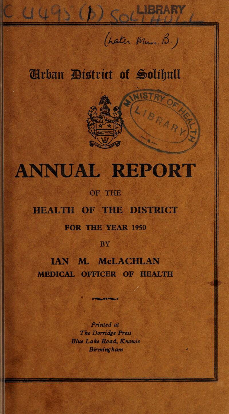 ^ANNUAL REPORT 5' ' i f : W OF THE HEALTH OF THE DISTRICT FOR THE YEAR 1950 BY IAN M. McLACHLAN MEDICAL OFFICER OF HEALTH Printed at The Dorridge Presi Blue Lake Road, Knowle Birmingham