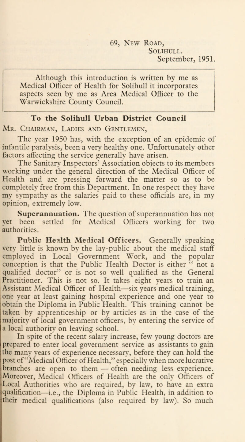 69, New Road, Solihull. September, 1951. Although this introduction is written by me as Medical Officer of Health for Solihull it incorporates aspects seen by me as Area Medical Officer to the Warwickshire County Council. To the Solihull Urban District Council Mr. Chairman, Ladies and Gentlemen, The year 1950 has, with the exception of an epidemic of infantile paralysis, been a very healthy one. Unfortunately other factors a&cting the service generally have arisen. The Sanitary Inspectors’ Association objects to its members working under the general direction of the Medical Officer of Health and are pressing forward the matter so as to be completely free from this Department. In one respect they have my sympathy as the salaries paid to these officials are, in my opinion, extremely low. Superannuation. The question of superannuation has not yet been settled for Medical Officers working for two authorities. Public Health Medical Officers. Generally speaking very little is known by the lay-public about the medical staff employed in Local Government Work, and the popular conception is that the Public Health Doctor is either “ not a qualified doctor” or is not so well qualified as the General Practitioner. This is not so. It takes eight years to train an ! Assistant Medical Officer of Health—six years medical training, one year at least gaining hospital experience and one year to obtain the Diploma in Public Health. This training cannot be taken by apprenticeship or by articles as in the case of the majority of local government officers, by entering the service of a local authority on leaving school. In spite of the recent salary increase, few young doctors are prepared to enter local government service as assistants to gain the many years of experience necessary, before they can hold the post of “Medical Officer of Health,” especially when more lucrative branches are open to them — often needing less experience. Moreover, Medical Officers of Health are the only Officers of Local Authorities who are required, by law, to have an extra qualification—i.e., the Diploma in Public Health, in addition to their medical qualifications (also required by law). So much