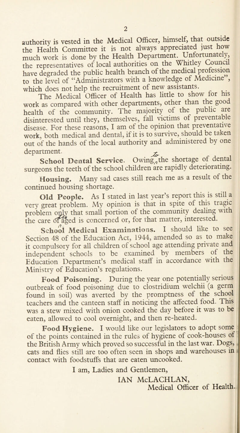 authority is vested in the Medical Officer, himself, that outside the Health Committee it is not always appreciated just how much work is done by the Health Department. Unfortunately, the representatives of local authorities on the Wffitley Council have degraded the public health branch of the medical profession to the level of “Administrators with a knowledge of Medicine , which does not help the recruitment of new assistants. The Medical Officer of Health has little to show for his work as compared with other departments, other than the good health of the community. The majority of the public are disinterested until they, themselves, fall victims of preventable disease. For these reasons, I am of the opinion that preventative work, both medical and dental, if it is to survive, should be taken out of the hands of the local authority and administered by one department. School Dental Service. Owing^the shortage of dental surgeons the teeth of the school children are rapidly deteriorating. Housing. Many sad cases still reach me as a result of the continued housing shortage. Old People. As I stated in last year’s report this is still a very great problem. My opinion is that in spite of this tragic problem only that small portion of the community dealing with the care d^^ed is concerned or, for that matter, interested. School Medical Examinations. I should like to see Section 48 of the Education Act, 1944, amended so as to make it compulsory for all children of school age attending private and independent schools to be examined by members of the Education Department’s medical staff in accordance with the Ministry of Education’s regulations. Food Poisoning. During the year one potentially serious outbreak of food poisoning due to clostridium welchii (a germ found in soil) was averted by the promptness of the school teachers and the canteen staff in noticing the affected food. This was a stew mixed with onion cooked the day before it was to be eaten, allowed to cool overnight, and then re-heated. Food Hygiene. I would like our legislators to adopt some of the points contained in the rules of hygiene of cook-houses of the British Army which proved so successful in the last war. Dogs, cats and flies still are too often seen in shops and warehouses in contact with foodstuffs that are eaten uncooked. I am. Ladies and Gentlemen, IAN McLACHLAN, Medical Officer of Health.