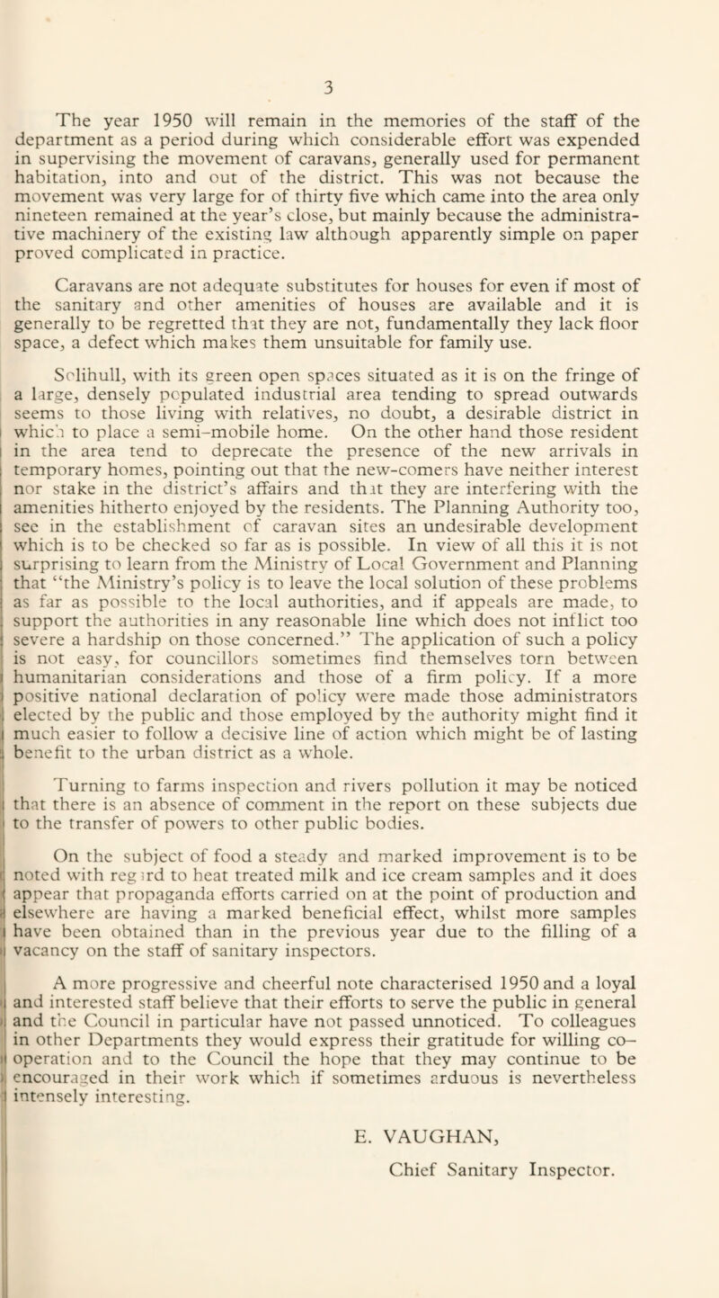 The year 1950 will remain in the memories of the staff of the department as a period during which considerable effort was expended in supervising the movement of caravans, generally used for permanent habitation, into and out of the district. This was not because the movement was very large for of thirty five which came into the area only nineteen remained at the year’s close, but mainly because the administra¬ tive machinery of the existing law although apparently simple on paper proved complicated in practice. Caravans are not adequate substitutes for houses for even if most of the sanitary and other amenities of houses are available and it is generally to be regretted that they are not, fundamentally they lack floor space, a defect which makes them unsuitable for family use. Solihull, with its green open spaces situated as it is on the fringe of a large, densely populated industrial area tending to spread outwards seems to those living with relatives, no doubt, a desirable district in I which to place a semi-mobile home. On the other hand those resident I in the area tend to deprecate the presence of the new arrivals in temporary homes, pointing out that the new-comers have neither interest nor stake in the district’s affairs and that they are interfering with the amenities hitherto enjoyed by the residents. The Planning Authority too, sec in the establishment of caravan sites an undesirable development which is to be checked so far as is possible. In view of all this it is not surprising to learn from the Ministry of Local Government and Planning that “the Ministry’s policy is to leave the local solution of these problems j as far as possible to the local authorities, and if appeals are made, to support the authorities in any reasonable line which does not inflict too severe a hardship on those concerned.” The application of such a policy ' is not easy, for councillors sometimes find themselves torn between I humanitarian considerations and those of a firm policy. If a more i positive national declaration of policy were made those administrators 1 elected by the public and those employed by the authority might find it I much easier to follow a decisive line of action which might be of lasting 3 benefit to the urban district as a whole. I Turning to farms inspection and rivers pollution it may be noticed i that there is an absence of comment in the report on these subjects due to the transfer of powers to other public bodies. I On the subject of food a steady and marked improvement is to be noted with regird to heat treated milk and ice cream samples and it does appear that propaganda efforts carried on at the point of production and i| elsewhere are having a marked beneficial effect, whilst more samples ) have been obtained than in the previous year due to the filling of a j vacancy on the staff of sanitary inspectors. A more progressive and cheerful note characterised 1950 and a loyal I and interested staff believe that their efforts to serve the public in general » and the Council in particular have not passed unnoticed. To colleagues in other Departments they would express their gratitude for willing co- 1 operation and to the Council the hope that they may continue to be J encouraged in their work which if sometimes arduous is nevertheless 1 intensely interesting. E. VAUGHAN, Chief Sanitary Inspector.