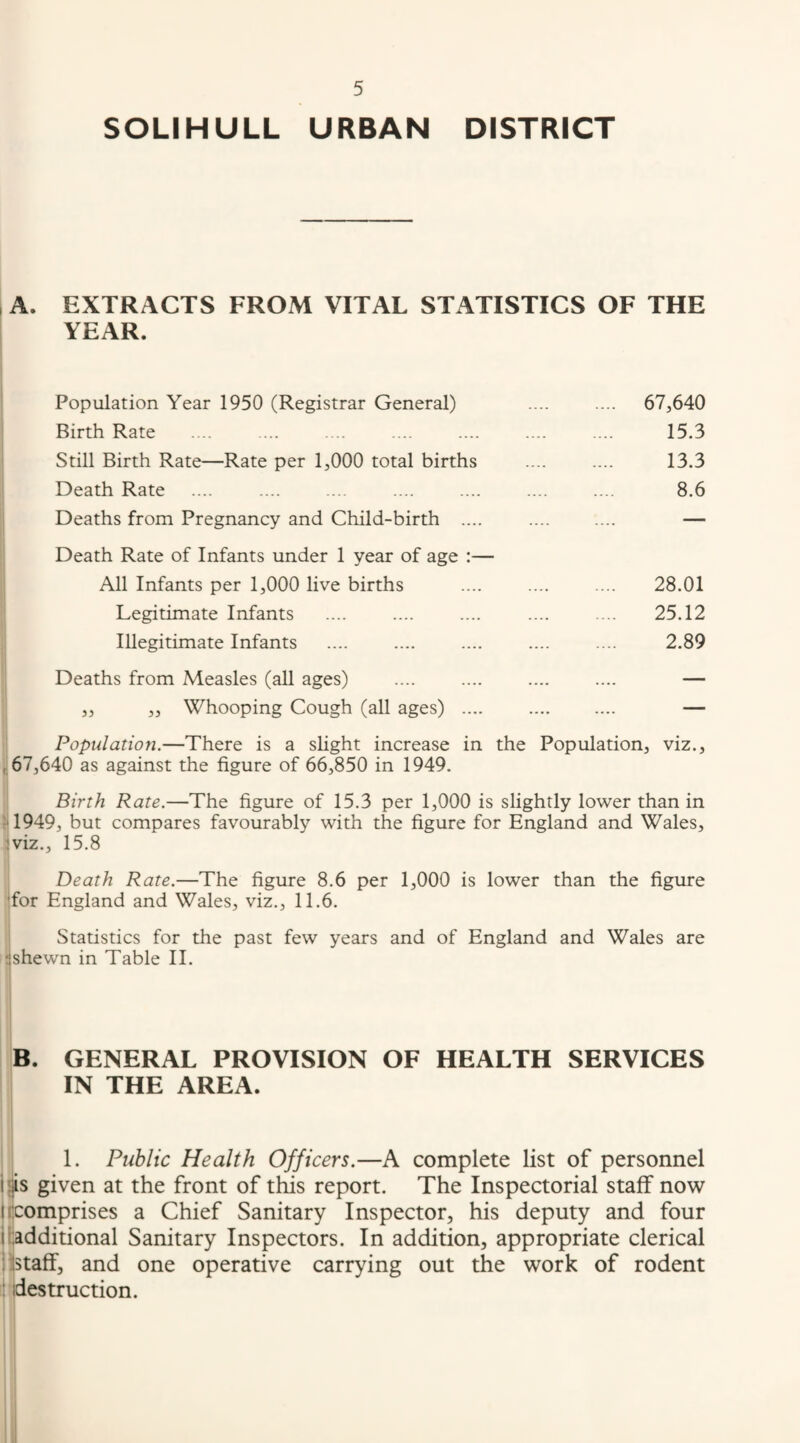 SOLIHULL URBAN DISTRICT A. EXTRACTS FROM VITAL STATISTICS OF THE YEAR. Population Year 1950 (Registrar General) .... .... 67,640 Birth Rate .... .... .... .... .... .... .... 15.3 Still Birth Rate—Rate per 1,000 total births .... .... 13.3 Death Rate .... .... .... .... .... .... .... 8,6 Deaths from Pregnancy and Child-birth .... . — Death Rate of Infants under 1 year of age :— All Infants per 1,000 live births .... .... .... 28.01 Legitimate Infants .... .... .... .... .. 25.12 Illegitimate Infants .... .... .... .... .... 2.89 Deaths from Measles (all ages) .... .... .... .... — ,, ,, Whooping Cough (all ages) .... . — Population.—There is a slight increase in the Population, viz., , 67,640 as against the figure of 66,850 in 1949. Birth Rate.—The figure of 15.3 per 1,000 is slightly lower than in •1949, but compares favourably with the figure for England and Wales, iviz., 15.8 Death Rate.—The figure 8,6 per 1,000 is lower than the figure ■for England and Wales, viz., 11.6. Statistics for the past few years and of England and Wales are tishewn in Table II. B. GENERAL PROVISION OF HEALTH SERVICES IN THE AREA. 1. Public Health Officers.—A complete list of personnel i'|s given at the front of this report. The Inspectorial staff now I (Comprises a Chief Sanitary Inspector, his deputy and four i ['.additional Sanitary Inspectors. In addition, appropriate clerical iilstaff, and one operative carrying out the work of rodent : destruction.