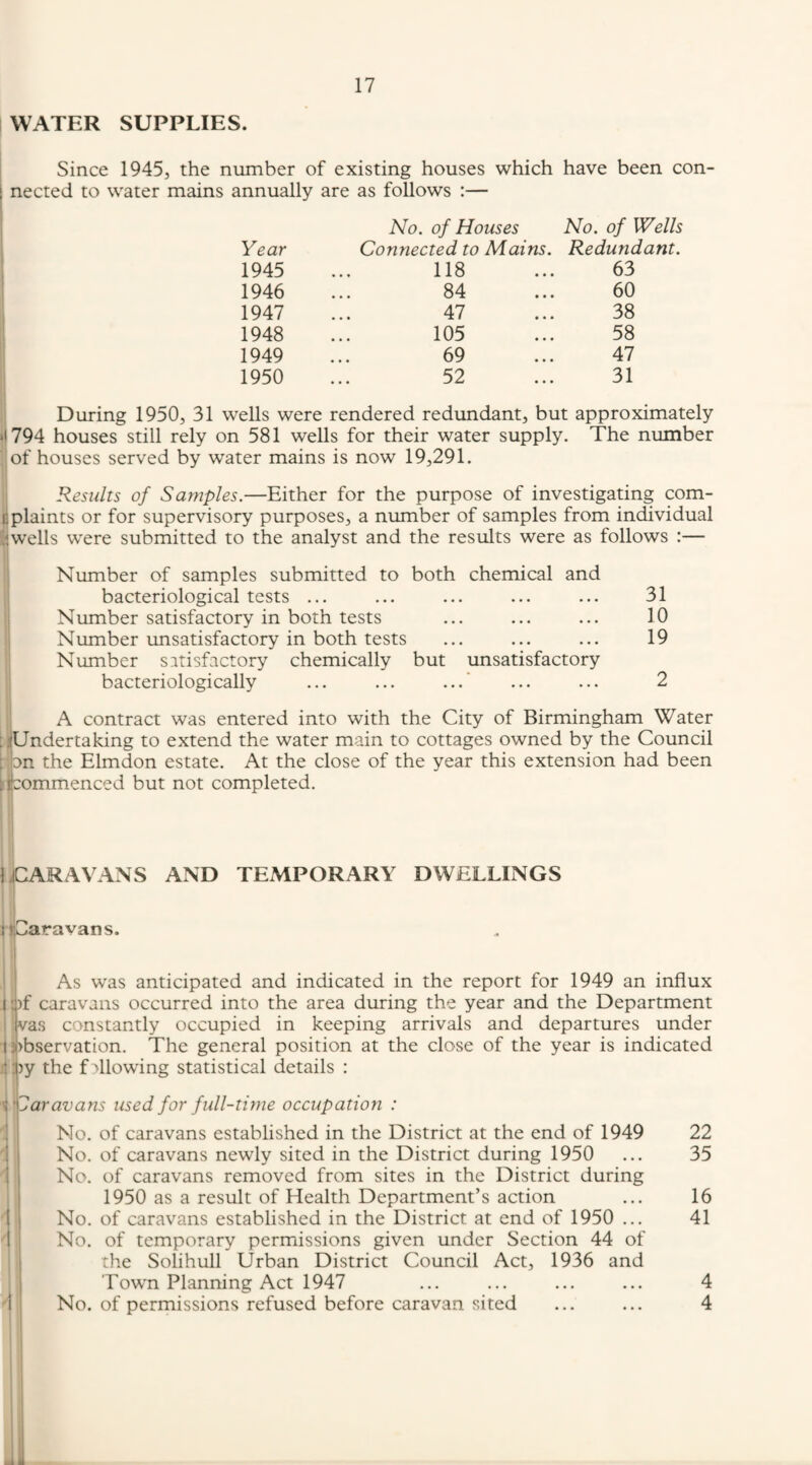 WATER SUPPLIES. Since 1945, the number of existing houses which have been con- I nected to water mains annually are as follows :— Year No. of Houses No. of Wells Connected to Mains. Redundant. 1945 118 63 1946 84 60 1947 47 38 1948 105 58 1949 69 47 1950 52 31 wells were rendered redundant. but approximately ‘•794 houses still rely on 581 wells for their water supply. The number of houses served by water mains is now 19,291. Results of Samples.—Either for the purpose of investigating com- 13 plaints or for supervisory purposes, a number of samples from individual ’.iw'ells were submitted to the analyst and the results were as follows :— Number of samples submitted to both chemical and bacteriological tests ... ... ... ... ... 31 Number satisfactory in both tests ... ... ... 10 Number unsatisfactory in both tests ... ... ... 19 Number satisfactory chemically but unsatisfactory bacteriologically ... ... ... ... ... 2 A contract was entered into with the City of Birmingham Water ;]tUndertaking to extend the water main to cottages owned by the Council ; on the Elmdon estate. At the close of the year this extension had been recommenced but not completed. 1 ^CARAVANS AND TEMPORARY DWELLINGS lljCaravans. I i I it 1 As was anticipated and indicated in the report for 1949 an influx pf caravans occurred into the area during the year and the Department vas constantly occupied in keeping arrivals and departures under pbservation. The general position at the close of the year is indicated py the fallowing statistical details : ''Caravans used for full-time occupation : No. of caravans established in the District at the end of 1949 22 ' No. of caravans newly sited in the District during 1950 ... 35 No. of caravans removed from sites in the District during 1950 as a result of Health Department’s action ... 16 No. of caravans established in the District at end of 1950 ... 41 ' No. of temporary permissions given under Section 44 of ; the Solihull Urban District Council Act, 1936 and Towm Planning Act 1947 ... ... ... ... 4 1 No. of permissions refused before caravan sited ... ... 4