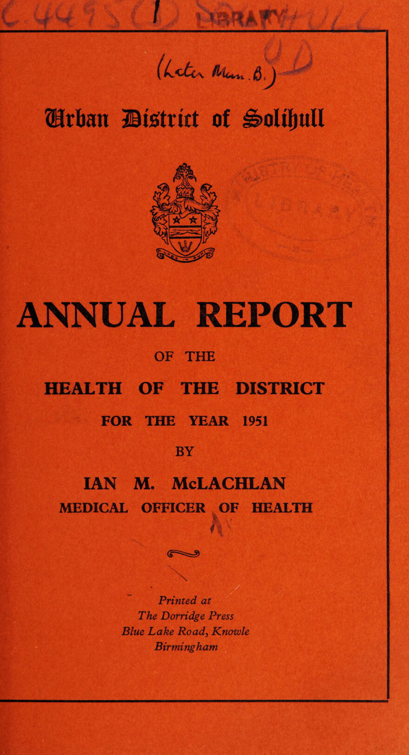 (L<U &,) Urban ©isftrut of J£>oltf)ull ANNUAL REPORT OF THE HEALTH OF THE DISTRICT FOR THE YEAR 1951 BY IAN M. McLACHLAN MEDICAL OFFICER OF HEALTH Printed at The Dorridge Press Blue Lake Road3 Knowle Birmingham