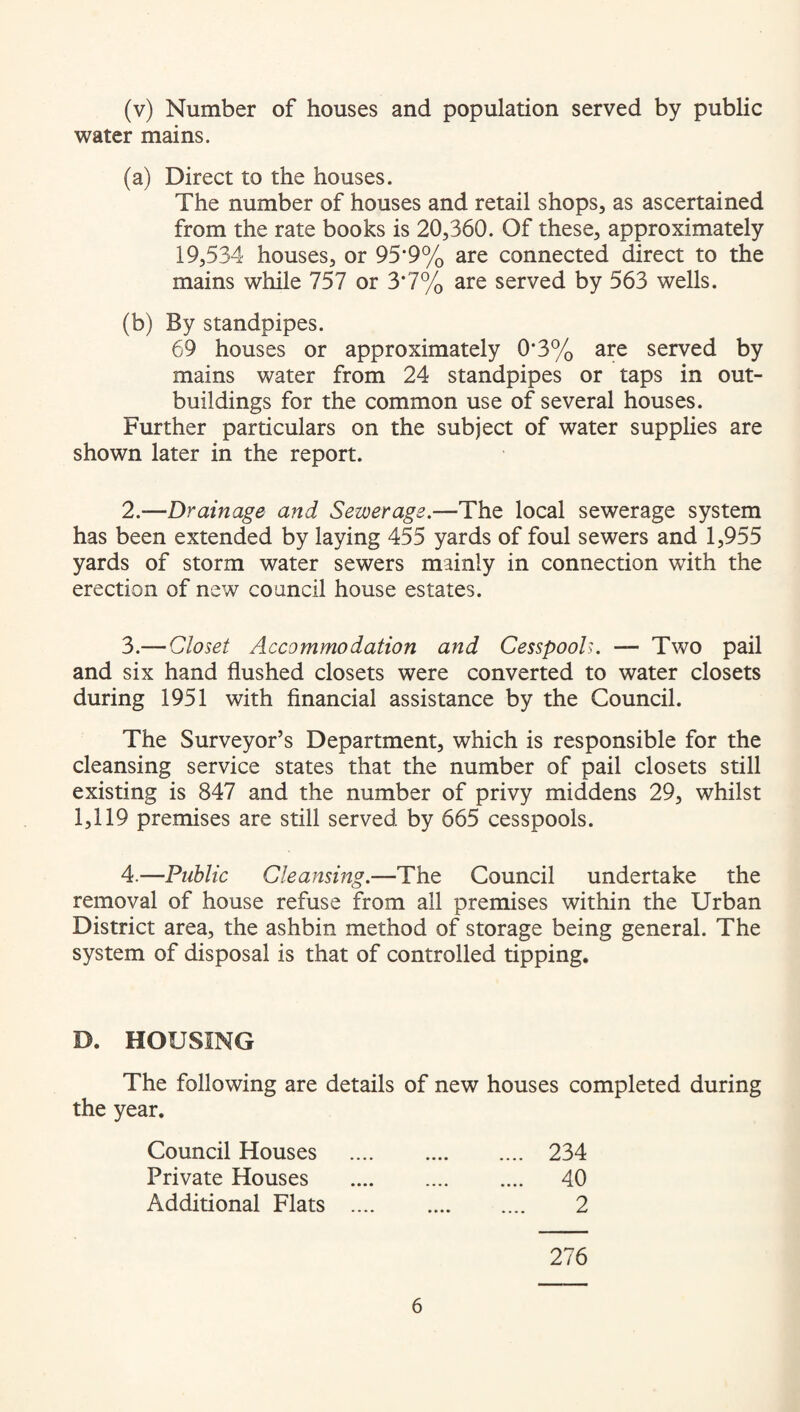 (v) Number of houses and population served by public water mains. (a) Direct to the houses. The number of houses and retail shops, as ascertained from the rate books is 20,360. Of these, approximately 19,534 houses, or 95*9% are connected direct to the mains while 757 or 3*7% are served by 563 wells. (b) By standpipes. 69 houses or approximately 0*3% are served by mains water from 24 standpipes or taps in out¬ buildings for the common use of several houses. Further particulars on the subject of water supplies are shown later in the report. 2. —Drainage and Sewerage.—The local sewerage system has been extended by laying 455 yards of foul sewers and 1,955 yards of storm water sewers mainly in connection with the erection of new council house estates. 3. — Closet Accommodation and Cesspools. — Two pail and six hand flushed closets were converted to water closets during 1951 with financial assistance by the Council. The Surveyor’s Department, which is responsible for the cleansing service states that the number of pail closets still existing is 847 and the number of privy middens 29, whilst 1,119 premises are still served by 665 cesspools. 4. —Public Cleansing.—The Council undertake the removal of house refuse from all premises within the Urban District area, the ashbin method of storage being general. The system of disposal is that of controlled tipping. D. HOUSING The following are details of new houses completed during the year. Council Houses . 234 Private Houses . 40 Additional Flats . 2 276