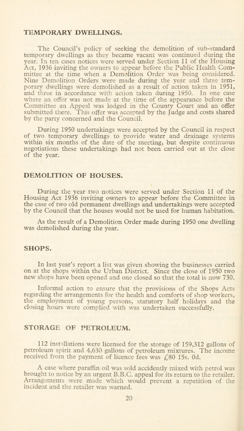 TEMPORARY DWELLINGS. The Council’s policy of seeking the demolition of sub-standard temporary dwellings as they became vacant was continued during the year. In ten cases notices were served under Section 11 of the Housing Act, 1936 inviting the owners to appear before the Public Health Com¬ mittee at the time when a Demolition Order was being considered. Nine Demolition Orders were made during the year and three tem¬ porary dwellings were demolished as a result of action taken in 1951, and three in accordance with action taken during 1950. In one case where an offer was not made at the time of the appearance before the Committee an Appeal was lodged in the County Court and an offer submitted there. This offer was accepted by the Judge and costs shared by the party concerned and the Council. During 1950 undertakings were accepted by the Council in respect of two temporary dwellings to provide water and drainage systems within six months of the date of the meeting, but despite continuous negotiations these undertakings had not been carried out at the close of the year. DEMOLITION OF HOUSES. During the year two notices were served under Section 11 of the Housing Act 1936 inviting owners to appear before the Committee in the case of two old permanent dwellings and undertakings were accepted by the Council that the houses would not be used for human habitation. As the result of a Demolition Order made during 1950 one dwelling was demolished during the year. SHOPS. In last year’s report a list was given showing the businesses carried on at the shops within the Urban District. Since the close of 1950 two new shops have been opened and one closed so that the total is now 730. Informal action to ensure that the provisions of the Shops Acts regarding the arrangements for the health and comforts of shop workers, the employment of young persons, statutory half holidays and the closing hours were complied with was undertaken successfully. STORAGE OF PETROLEUM. 112 installations were licensed for the storage of 159,312 gallons of petroleum spirit and 4,630 gallons of petroleum mixtures. The income received from the payment of licence fees was £80 15s. Od. A case where paraffin oil was sold accidently mixed with petrol was brought to notice by an urgent B.B.C. appeal for its return to the retailer. Arrangements were made which would prevent a repetition of the incident and the retailer was warned.