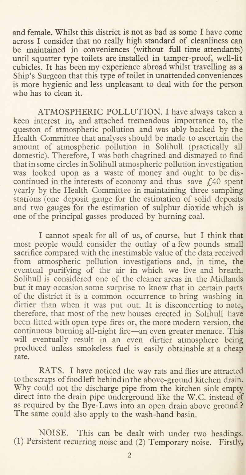 and female. Whilst this district is not as bad as some I have come across I consider that no really high standard of cleanliness can be maintained in conveniences (without full time attendants) until squatter type toilets are installed in tamper-proof, well-lit cubicles. It has been my experience abroad whilst travelling as a Ship’s Surgeon that this type of toilet in unattended conveniences is more hygienic and less unpleasant to deal with for the person who has to clean it. ATMOSPHERIC POLLUTION. I have always taken a keen interest in, and attached tremendous importance to, the queston of atmospheric pollution and was ably backed by the Health Committee that analyses should be made to ascertain the amount of atmospheric pollution in Solihull (practically all domestic). Therefore, I was both chagrined and dismayed to find that in some circles in Solihull atmospheric pollution investigation was looked upon as a waste of money and ought to be dis¬ continued in the interests of economy and thus save £40 spent yearly by the Health Committee in maintaining three sampling stations (one deposit gauge for the estimation of solid deposits and two gauges for the estimation of sulphur dioxide which is one of the principal gasses produced by burning coal. I cannot speak for all of us, of course, but I think that most people would consider the outlay of a few pounds small sacrifice compared with the inestimable value of the data received from atmospheric pollution investigations and, in time, the eventual purifying of the air in which we live and breath. Solihull is considered one of the cleaner areas in the Midlands but it may occasion some surprise to know that in certain parts of the district it is a common occurrence to bring washing in dirtier than when it was put out. It is disconcerting to note, therefore, that most of the new houses erected in Solihull have been fitted with open type fires or, the more modern version, the continuous burning all-night fire—an even greater menace. This will eventually result in an even dirtier atmosphere being produced unless smokeless fuel is easily obtainable at a cheap rate. RATS. I have noticed the way rats and flies are attracted to the scraps of food left behind in the above-ground kitchen drain. Why could not the discharge pipe from the kitchen sink empty direct into the drain pipe underground like the W.C. instead of as required by the Bye-Laws into an open drain above ground ? The same could also apply to the wash-hand basin. NOISE. This can be dealt with under two headings. (1) Persistent recurring noise and (2) Temporary noise. Firstly,