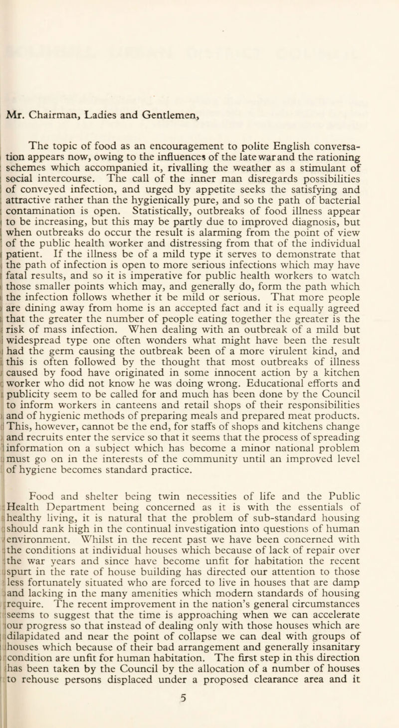 Mr. Chairman, Ladies and Gentlemen, The topic of food as an encouragement to polite English conversa- I tion appears now, owing to the influences of the late war and the rationing : schemes which accompanied it, rivalling the weather as a stimulant of I social intercourse. The call of the inner man disregards possibilities of conveyed infection, and urged by appetite seeks the satisfying and attractive rather than the hygienically pure, and so the path of bacterial contamination is open. Statistically, outbreaks of food illness appear to be increasing, but this may be partly due to improved diagnosis, but when outbreaks do occur the result is alarming from the point of view of the public health worker and distressing from that of the individual patient. If the illness be of a mild type it serves to demonstrate that the path of infection is open to more serious infections which may have I fatal results, and so it is imperative for public health workers to watch I. those smaller points which may, and generally do, form the path which 1! the infection follows whether it be mild or serious. That more people I are dining away from home is an accepted fact and it is equally agreed t that the greater the number of people eating together the greater is the i risk of mass infection. When dealing with an outbreak of a mild but i widespread type one often wonders what might have been the result I had the germ causing the outbreak been of a more virulent kind, and i. this is often followed by the thought that most outbreaks of illness j' caused by food have originated in some innocent action by a kitchen i; worker who did not know he was doing wrong. Educational efforts and k publicity seem to be called for and much has been done by the Council ; to inform workers in canteens and retail shops of their responsibilities } and of hygienic methods of preparing meals and prepared meat products, (j This, however, cannot be the end, for staffs of shops and kitchens change and recruits enter the service so that it seems that the process of spreading information on a subject which has become a minor national problem t must go on in the interests of the community until an improved level ;j of hygiene becomes standard practice. Food and shelter being twin necessities of life and the Public :! Health Department being concerned as it is with the essentials of ; healthy living, it is natural that the problem of sub-standard housing ; should rank high in the continual investigation into questions of human »environment. Whilst in the recent past we have been concerned with the conditions at individual houses which because of lack of repair over ;the war years and since have become unfit for habitation the recent uspurt in the rate of house building has directed our attention to those J less fortunately situated who are forced to live in houses that are damp ; and lacking in the many amenities which modern standards of housing ^require. The recent improvement in the nation’s general circumstances I: seems to suggest that the time is approaching when we can accelerate ;: our progress so that instead of dealing only with those houses which are 5 dilapidated and near the point of collapse we can deal with groups of . houses which because of their bad arrangement and generally insanitary f condition are unfit for human habitation. The first step in this direction .has been taken by the Council by the allocation of a number of houses :to rehouse persons displaced under a proposed clearance area and it