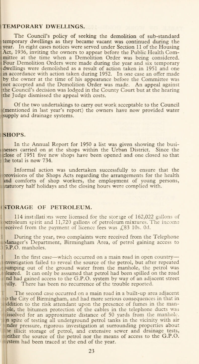 TEMPORARY DWELLINGS. The Council’s policy of seeking the demolition of sub-standard 8 temporary dwellings as they became vacant was continued during the year. In eight cases notices were served under Section 11 of the Housing Act, 1936, inviting the owners to appear before the Public Health Com¬ mittee at the time when a Demolition Order was being considered. Four Demolition Orders were made during the year and six temporary dwellings were demolished as a result of action taken in 1951 and one !jin accordance with action taken during 1952. In one case an offer made { by the owner at the time of his appearance before the Committee was llnot accepted and the Demolition Order was made. An appeal against I the Council’s decision was lodged in the County Court but at the hearing the Judge dismissed the appeal with costs. Of the two undertakings to carry out work acceptable to the Council (mentioned in last year’s report) the owners have now provided water jCsupply and drainage systems. lljSHOPS. \ \ In the Annual Report for 1950 a list was given showing the busi- I5taesses carried on at the shops within the Urban District. Since the ifclose of 1951 five new shops have been opened and one closed so that it-he total is now 734. Informal action was undertaken successfully to ensure that the i rbrovisions of the Shops Acts regarding the arrangements for the health Imd comforts of shop workers, the employment of young persons, I statutory half holidays and the closing hours were complied with. i:i>TORAGE OF PETROLEUM. 114 instrllati ■>ns were licensed for the storage of 162,022 gallons of I'petroleum spirit and 11,720 gallons of petroleum mixtures. The income i;:eceived from the payment of licence fees was £S3 10s. Od. i ‘ During the year, two complaints were received from the Telephone ijivlanager’s Department, Birmingham Area, of petrol gaining access to ijj.P.O. manholes. I In the first case—which occurred on a main road in open country— ilnvestigation failed to reveal the source of the petrol, but after repeated Jtumping out of the ground water from the manhole, the petrol was 'lleared. It can only be assumed that petrol had been spilled on the road ■jnd had gained access to the G.P.O. system by way of an adjacent street |ully. There has been no recurrence of the trouble reported. j The second case occurred on a main road in a built-up area adjacent ^3 the City of Birmingham, and had more serious consequences in that in addition to the risk attendant upon the presence of fumes in the man- i ole, the bitumen protection of the cables in the telephone ducts was dissolved for an approximate distance of 50 yards from the manhole. In spite of testing all underground petrol tanks in the vicinity with air nder pressure, rigorous investigation at surrounding properties about i.|ie illicit storage of petrol, and extensive sewer and drainage tests, l|either the source of the petrol nor the means of access to the G.P.O. I system had been traced at the end of the year.