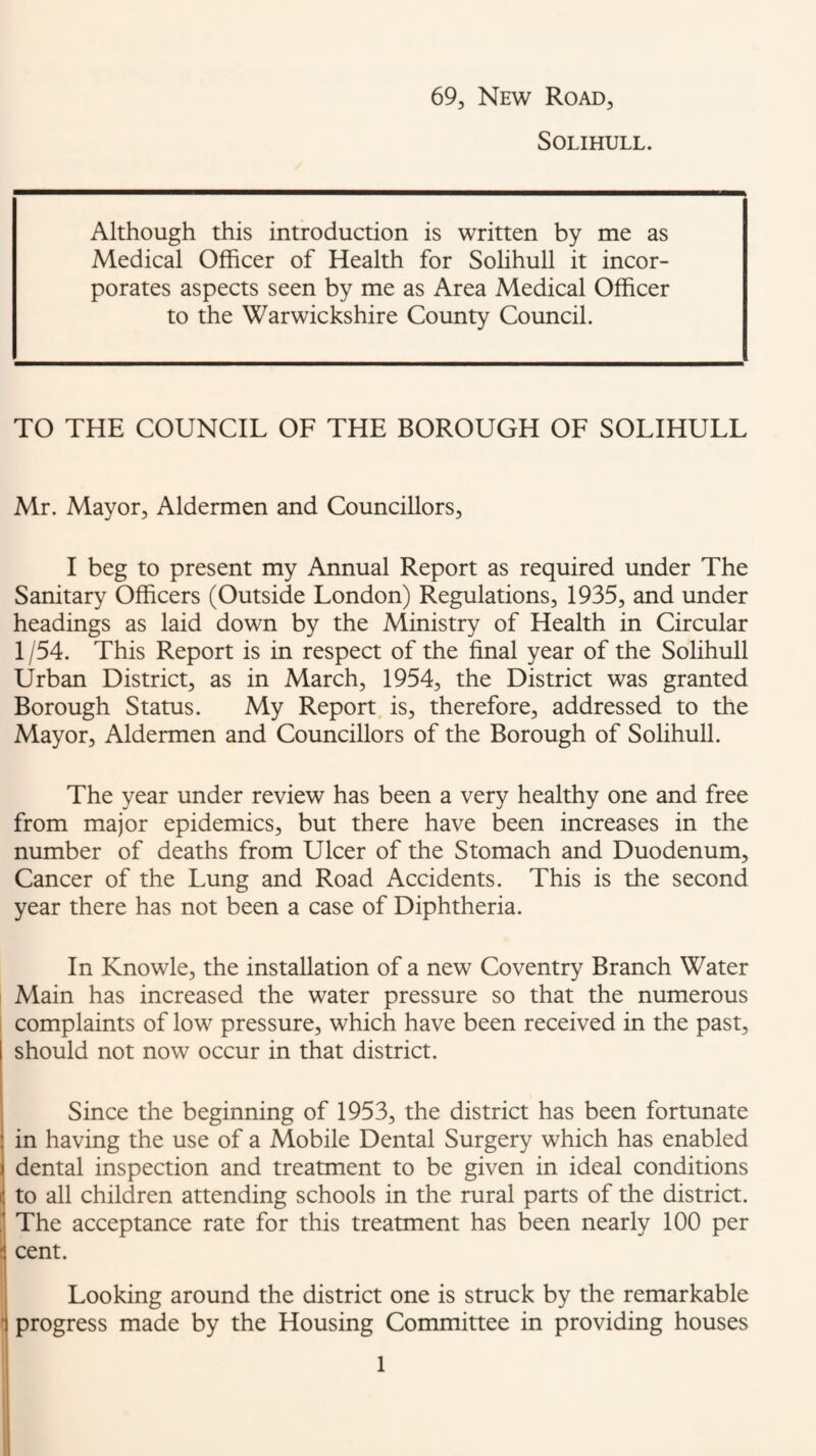 69, New Road, Solihull. Although this introduction is written by me as Medical Officer of Health for Solihull it incor¬ porates aspects seen by me as Area Medical Officer to the Warwickshire County Council. TO THE COUNCIL OF THE BOROUGH OF SOLIHULL Mr. Mayor, Aldermen and Councillors, I beg to present my Annual Report as required under The Sanitary Officers (Outside London) Regulations, 1935, and under headings as laid down by the Ministry of Health in Circular 1 /54. This Report is in respect of the final year of the Solihull Urban District, as in March, 1954, the District was granted Borough Status. My Report, is, therefore, addressed to the Mayor, Aldermen and Councillors of the Borough of SolihuU. The year under review has been a very healthy one and free from major epidemics, but there have been increases in the number of deaths from Ulcer of the Stomach and Duodenum, Cancer of the Lung and Road Accidents. This is the second year there has not been a case of Diphtheria. In Knowle, the installation of a new Coventry Branch Water Main has increased the water pressure so that the numerous complaints of low pressure, which have been received in the past, should not now occur in that district. Since the beginning of 1953, the district has been fortunate in having the use of a Mobile Dental Surgery which has enabled dental inspection and treatment to be given in ideal conditions to all children attending schools in the rural parts of the district, j The acceptance rate for this treatment has been nearly 100 per [ cent. Looking around the district one is struck by the remarkable 1 progress made by the Housing Committee in providing houses