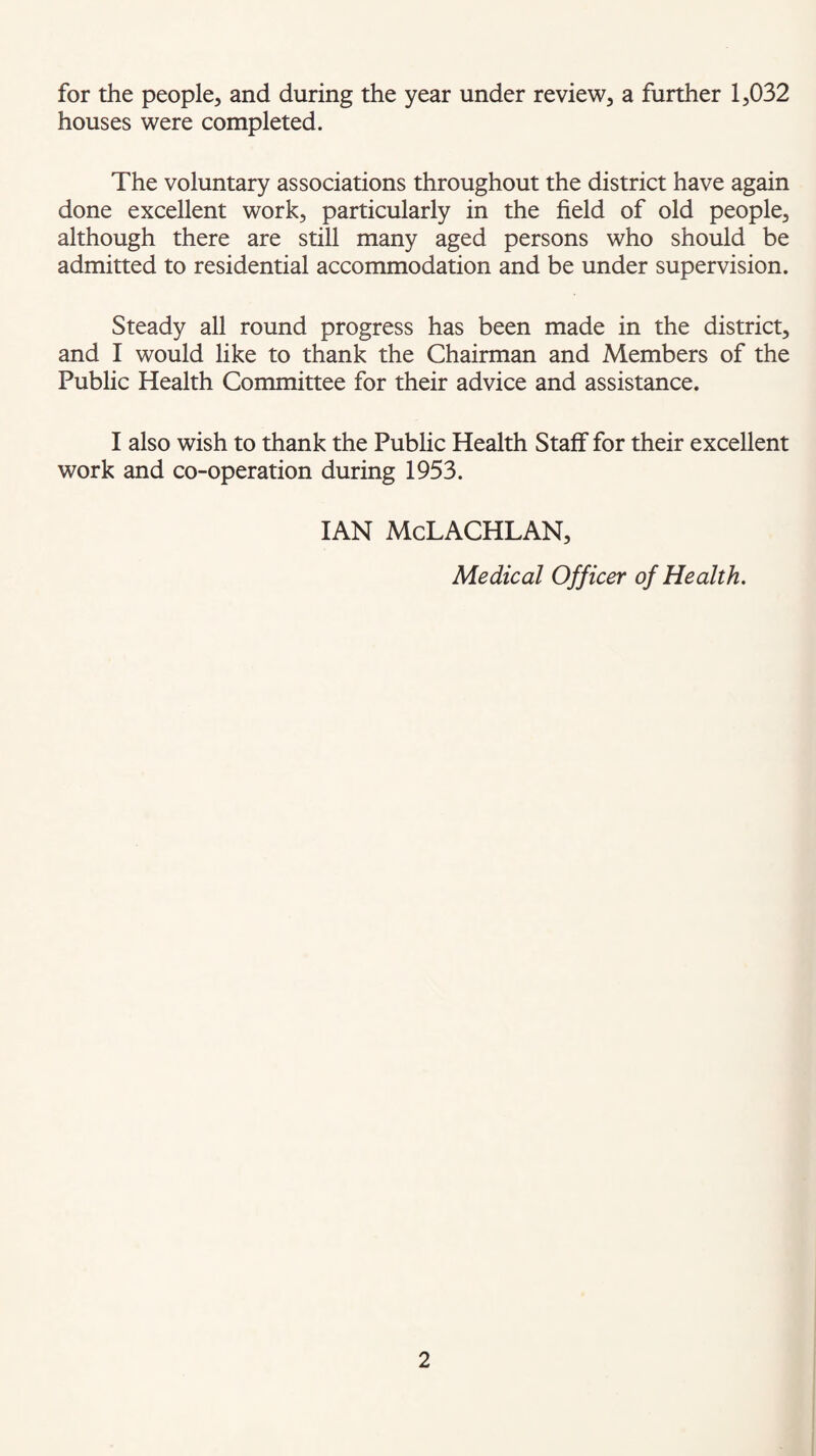 for the people, and during the year under review, a further 1,032 houses were completed. The voluntary associations throughout the district have again done excellent work, particularly in the field of old people, although there are still many aged persons who should be admitted to residential accommodation and be under supervision. Steady all round progress has been made in the district, and I would like to thank the Chairman and Members of the Public Health Committee for their advice and assistance. I also wish to thank the Public Health Staff for their excellent work and co-operation during 1953. IAN McLACHLAN, Medical Officer of Health.