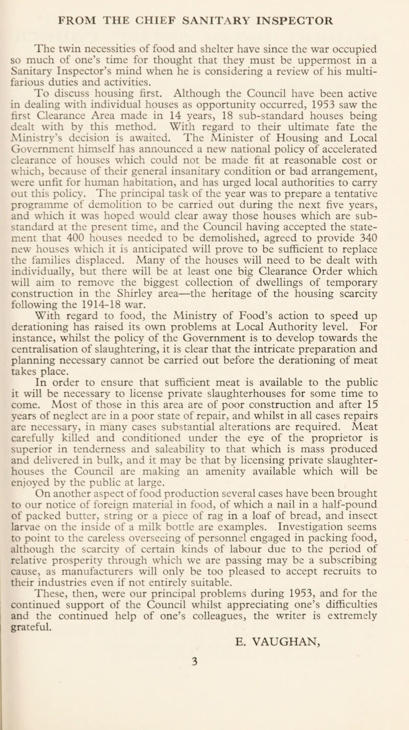 FROM THE CHIEF SANITARY INSPECTOR The twin necessities of food and shelter have since the war occupied so much of one’s time for thought that they must be uppermost in a Sanitary Inspector’s mind when he is considering a review of his multi¬ farious duties and activities. To discuss housing first. Although the Council have been active in dealing with individual houses as opportunity occurred, 1953 saw the first Clearance Area made in 14 years, 18 sub-standard houses being dealt with by this method. With regard to their ultimate fate the Alinistry’s decision is awaited. The Alinister of Housing and Local Government himself has announced a new national policy of accelerated clearance of houses which could not be made fit at reasonable cost or which, because of their general insanitary condition or bad arrangement, were unfit for human habitation, and has urged local authorities to carry out this policy. The principal task of the year was to prepare a tentative programme of demolition to be carried out during the next five years, and which it was hoped would clear away those houses which are sub¬ standard at the present time, and the Council having accepted the state¬ ment that 400 houses needed to be demolished, agreed to provide 340 new houses which it is anticipated will prove to be sufficient to replace the families displaced. Many of the houses will need to be dealt with individually, but there will be at least one big Clearance Order which will aim to remove the biggest collection of dwellings of temporary construction in the Shirley area—the heritage of the housing scarcity following the 1914-18 war. With regard to food, the Ministry of Food’s action to speed up derationing has raised its own problems at Local Authority level. For instance, whilst the policy of the Government is to develop towards the centralisation of slaughtering, it is clear that the intricate preparation and planning necessary cannot be carried out before the derationing of meat takes place. In order to ensure that sufficient meat is available to the public it will be necessary to license private slaughterhouses for some time to come. Most of those in this area are of poor construction and after 15 years of neglect are in a poor state of repair, and whilst in all cases repairs are necessary, in many cases substantial alterations are required. Meat carefully killed and conditioned under the eye of the proprietor is superior in tenderness and saleability to that which is mass produced and delivered in bulk, and it may be that by licensing private slaughter¬ houses the Council are making an amenity available which will be enjoyed by the public at large. On another aspect of food production several cases have been brought to our notice of foreign material in food, of which a nail in a half-pound of packed butter, string or a piece of rag in a loaf of bread, and insect larvae on the inside of a milk bottle are examples. Investigation seems to point to the careless overseeing of personnel engaged in packing food, although the scarcity of certain kinds of labour due to the period of relative prosperity through which we are passing may be a subscribing cause, as manufacturers will only be too pleased to accept recruits to their industries even if not entirely suitable. These, then, were our principal problems during 1953, and for the continued support of the Council whilst appreciating one’s difficulties and the continued help of one’s colleagues, the writer is extremely grateful. E. VAUGHAN,