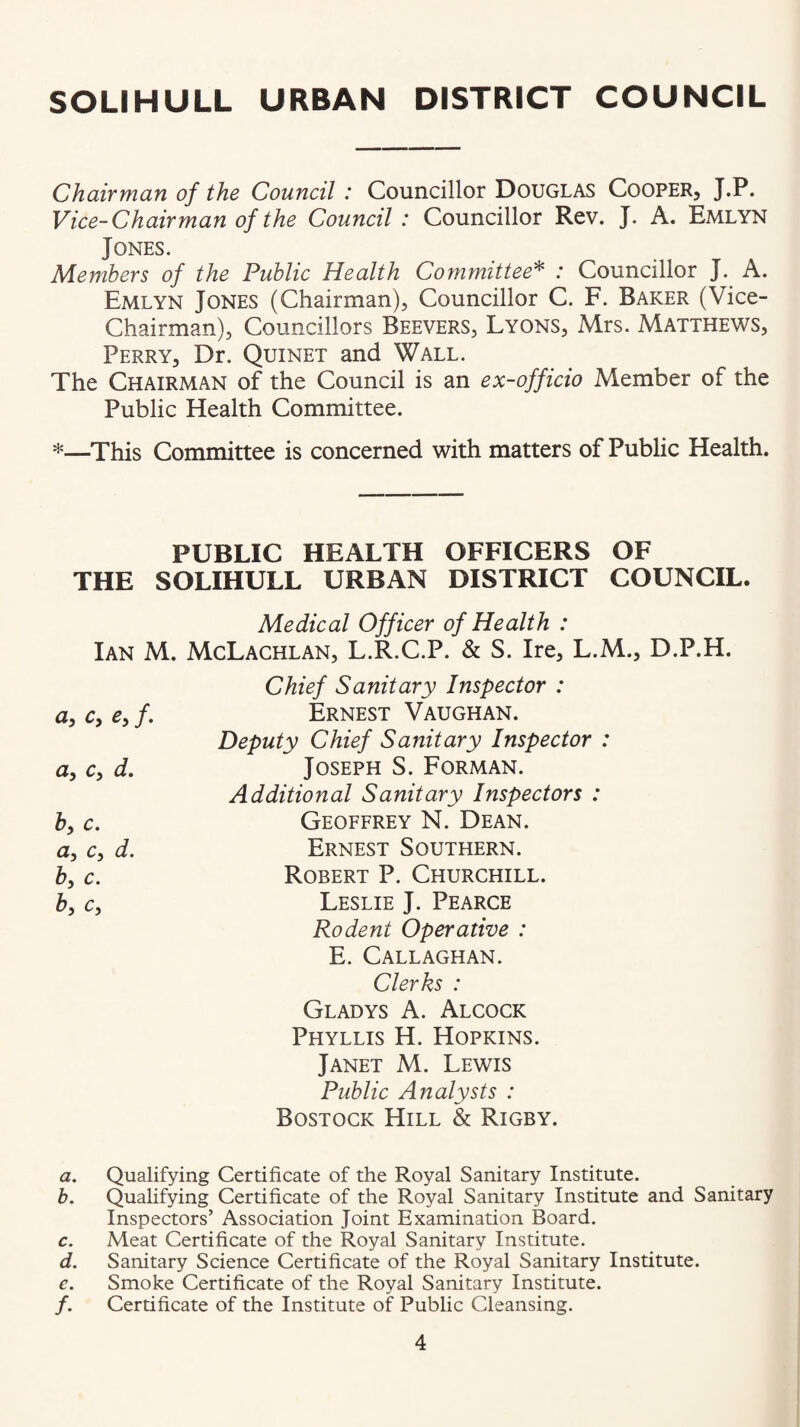 Chairman of the Council: Councillor Douglas Cooper, J.P. Vice-Chairman of the Council : Councillor Rev. J. A. Emlyn Jones. Alemhers of the Public Health Committee^ : Councillor J. A. Emlyn Jones (Chairman), Councillor C. F. Baker (Vice- Chairman), Councillors Beevers, Lyons, Mrs. Matthews, Perry, Dr. Quinet and Wall. The Chairman of the Council is an ex-officio Member of the Public Health Committee. *—This Committee is concerned with matters of Public Health. PUBLIC HEALTH OFFICERS OF THE SOLIHULL URBAN DISTRICT COUNCIL. Medical Officer of Health : Ian M. McLachlan, L.R.C.P. & S. Ire, L.M., D.P.H. ^5 /• a, c, d. hy c, a, c, d. b, c. by Cy Chief Sanitary Inspector : Ernest Vaughan. Deputy Chief Sanitary Inspector : Joseph S. Forman. Additional Sanitary Inspectors : Geoffrey N. Dean. Ernest Southern. Robert P. Churchill. Leslie J. Pearce Rodent Operative : E. Callaghan. Clerks : Gladys A. Alcock Phyllis H. Hopkins. Janet M. Lewis Public Analysts : Bostock Hill & Rigby. a. Qualifying Certificate of the Royal Sanitary Institute. b. Qualifying Certificate of the Royal Sanitary Institute and Sanitary Inspectors’ Association Joint Examination Board. c. Meat Certificate of the Royal Sanitary Institute. d. Sanitary Science Certificate of the Royal Sanitary Institute. e. Smoke Certificate of the Royal Sanitary Institute. /. Certificate of the Institute of Public Cleansing.