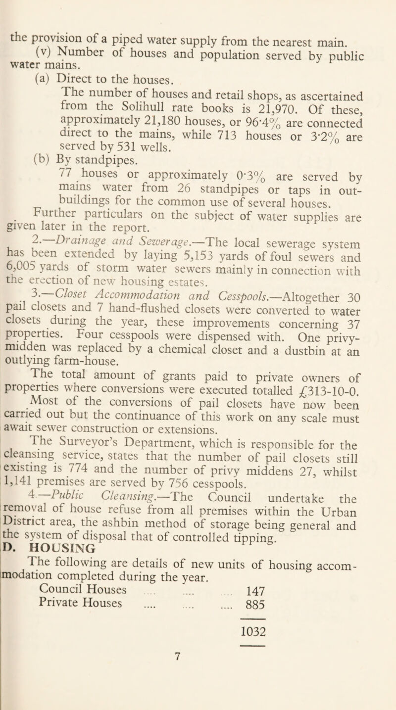 the provision of a piped water supply from the nearest main. (v) Number of houses and population served by public water mains. (a) Direct to the houses. The number of houses and retail shops, as ascertained from the Solihull rate books is 21,970. Of these, approximately 21,180 houses, or 96*4% are connected direct to the mains, while 713 houses or 3*2% are served by 531 wells. (b) By standpipes. 77 houses or approximately 0*3% are served by mains water from 26 standpipes or taps in out¬ buildings for the common use of several houses. Further particulars on the subject of water supplies are given later in the report. 2. Drainage and Sewerage.—The local sewerage system has been extended by laying 5,153 yards of foul sewers and 6,005 yards of storm water sewers mainly in connection with the erection of new housing estates. —Closet Accommodation and Cesspools.—Altogether 30 pail closets and 7 hand-flushed closets were converted to water closets during the year, these improvements concerning 37 properties. Four cesspools were dispensed with. One privy- midden was replaced by a chemical closet and a dustbin at an outlying farm-house. The total amount of grants paid to private owners of properties where conversions were executed totalled £313-10-0. Most of the conversions of pail closets have now been carried out but the continuance of this work on any scale must aw^ait sewer construction or extensions. The Surveyor’s Department, which is responsible for the cleansing service, states that the number of pail closets still ! existing is 774 and the number of privy middens 27, whilst 1,141 premises are served by 756 cesspools. 4 Public Cleansing.—The Council undertake the removal of house refuse from all premises within the Urban District area, the ashbin method of storage being general and the system of disposal that of controlled tipping D. HOUSING The following are details of new units of housing accom- Imodation completed during the year. Council Houses . 147 ! Private Houses . 885 1032