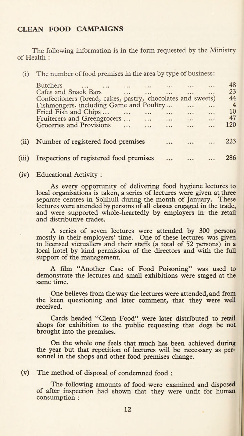 CLEAN FOOD CAMPAIGNS The following information is in the form requested by the Ministry of Health : (i) The number of food premises in the area by type of business: Butchers ... ... ... ... ... ... ... 48 Cafes and Snack Bars ... ... ... ... ... 23 Confectioners (bread, cakes, pastry, chocolates and sweets) 44 Fishmongers, including Game and Poultry... ... ... 4 Fried Fish and Chips... ... ... ... ... ... 10 Fruiterers and Greengrocers ... ... ... ... ... 47 Groceries and Provisions ... ... ... ... ... 120 (ii) Number of registered food premises ... ... ... 223 (iii) Inspections of registered food premises . ... 286 (iv) Educational Activity : As every opportunity of delivering food hygiene lectures to local organisations is taken, a series of lectures were given at three separate centres in Solihull during the month of January. These lectures were attended by persons of all classes engaged in the trade, and were supported whole-heartedly by employers in the retail and distributive trades. A series of seven lectures were attended by 300 persons mostly in their employers’ time. One of these lectures was given to licensed victuallers and their staffs (a total of 52 persons) in a local hotel by kind permission of the directors and with the full support of the management. A film “Another Case of Food Poisoning” was used to demonstrate the lectures and small exhibitions were staged at the same time. One believes from the way the lectures were attended, and from the keen questioning and later comment, that they were well received. Cards headed “Clean Food” were later distributed to retail shops for exhibition to the public requesting that dogs be not brought into the premises. On the whole one feels that much has been achieved during the year but that repetition of lectures will be necessary as per¬ sonnel in the shops and other food premises change. (v) The method of disposal of condemned food : The following amounts of food were examined and disposed of after inspection had shown that they were unfit for human consumption :