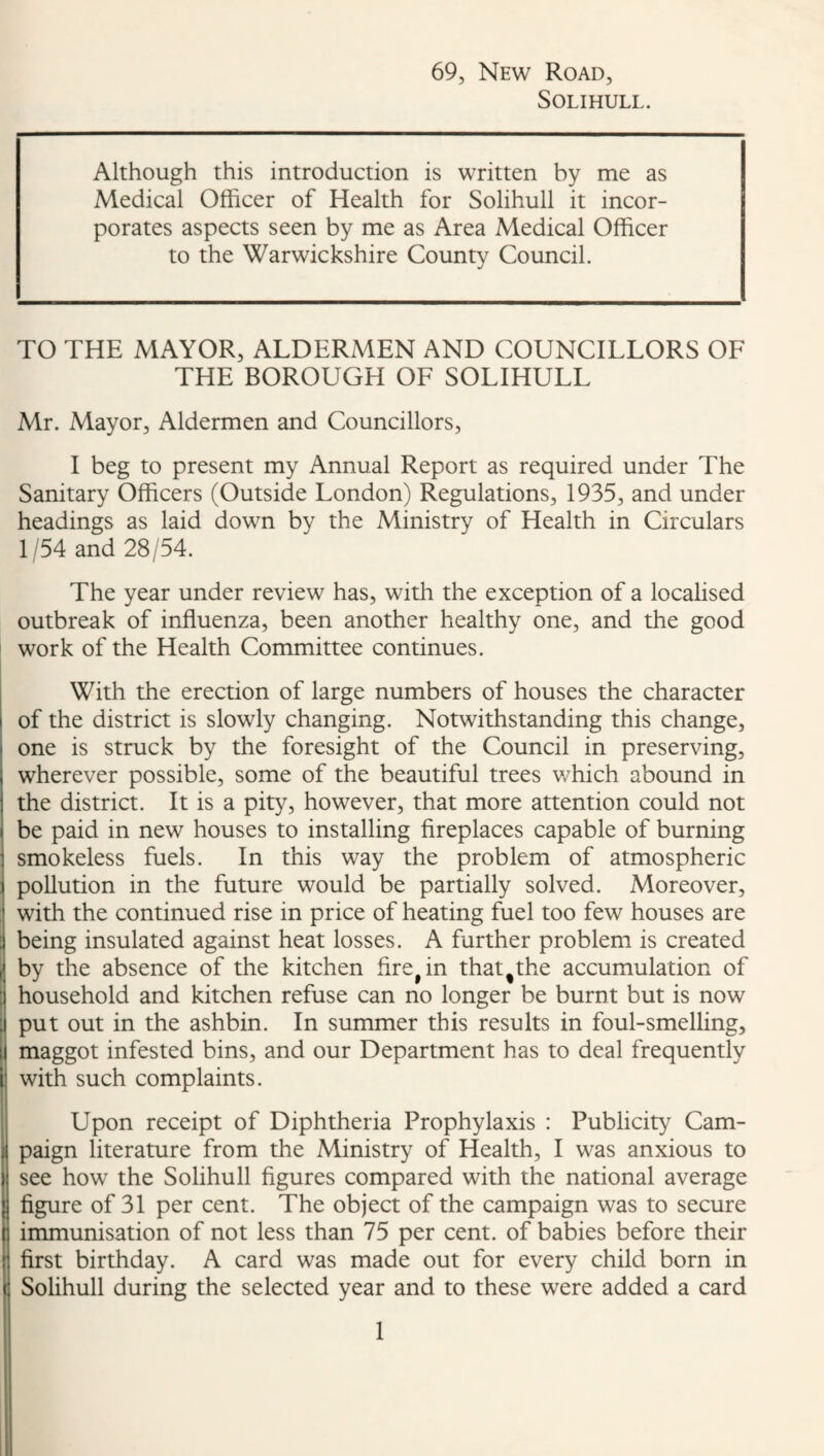 69, New Road, Solihull. Although this introduction is written by me as Medical Officer of Health for Solihull it incor¬ porates aspects seen by me as Area Medical Officer to the Warwickshire County Council. TO THE MAYOR, ALDERMEN AND COUNCILLORS OF THE BOROUGH OF SOLIHULL Mr. Mayor, Aldermen and Councillors, I beg to present my Annual Report as required under The Sanitary Officers (Outside London) Regulations, 1935, and under headings as laid down by the Ministry of Health in Circulars 1/54 and 28/54. The year under review has, with the exception of a localised outbreak of influenza, been another healthy one, and the good work of the Health Committee continues. With the erection of large numbers of houses the character of the district is slowly changing. Notwithstanding this change, I one is struck by the foresight of the Council in preserving, wherever possible, some of the beautiful trees which abound in the district. It is a pity, however, that more attention could not be paid in new houses to installing fireplaces capable of burning smokeless fuels. In this way the problem of atmospheric pollution in the future would be partially solved. Moreover, with the continued rise in price of heating fuel too few houses are ; being insulated against heat losses. A further problem is created i by the absence of the kitchen fire^in that^the accumulation of I household and kitchen refuse can no longer be burnt but is now put out in the ashbin. In summer this results in foul-smelling, maggot infested bins, and our Department has to deal frequently with such complaints. Upon receipt of Diphtheria Prophylaxis : Publicity Cam¬ paign literature from the Ministry of Health, I was anxious to see how the Solihull figures compared with the national average figure of 31 per cent. The object of the campaign was to secure immunisation of not less than 75 per cent, of babies before their first birthday. A card was made out for every child born in Solihull during the selected year and to these were added a card 1