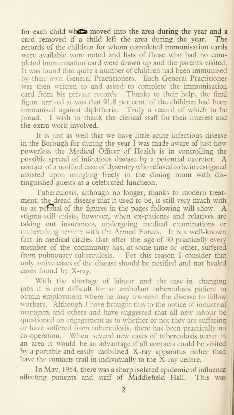 for each child whtt moved into the area during the year and a card removed if a child left the area during the year. The records of the children for whom completed immunisation cards were available were noted and lists of those who had no com¬ pleted immunisation card were drawn up and the parents visited. It was found that quite a number of children had been immunised by their own General Practitioners. Each General Practitioner was then written to and asked to complete the immunisation card from his private records. Thanks to their help, the final figure arrived at was that 91.8 per cent, of the children had been immunised against diphtheria. Truly a record of which to be proud. I wish to thank the clerical staff for their interest and the extra work involved. It is just as well that we have little acute infectious disease in the Borough for during the year I was made aware of just how powerless the Medical Officer of Health is in controlling the possible spread of infectious disease by a potential excreter. A contact of a notified case of dysentry who refused to be investigated insisted upon mingling freely in the dining room with dis¬ tinguished guests at a celebrated luncheon. Tuberculosis, although no longer, thanks to modern treat¬ ment, the dread disease that it used to be, is still very much with us as permal of the figures in the pages following will show. A stigma still exists, however, when ex-patients and relatives are taking out insurances, undergoing medical examinations or undertaking se:»'vice with the Armed Forces. It is a well-known fact in medical circles that after the age of 30 practically every member of the corcimunity has, at some time or other, suffered from pulmonary tuberculosis. For this reason I consider that only active cases of the disease should be notified and not healed cases found by X-ray. With the shortage of labour and the ease in changing jobs it is not difficult for an ambulant tuberculosis patient to obtain employment where he may transmit the disease to fellow workers. Although I have brought this to the notice of industrial managers and others and have suggested that all new labour be questioned on engagement as to whether or not they are suffering or have suffered from tuberculosis, there has been practically no co-operation. When several new cases of tuberculosis occur in an area it would be an advantage if all contacts could be visited by a portable and easily mobilised X-ray apparatus rather than have the contacts trail in individually to the X-ray centre. In May, 1954, there was a sharp isolated epidemic of influenza affecting patients and staff of Middlefield Flail. This was 9 w