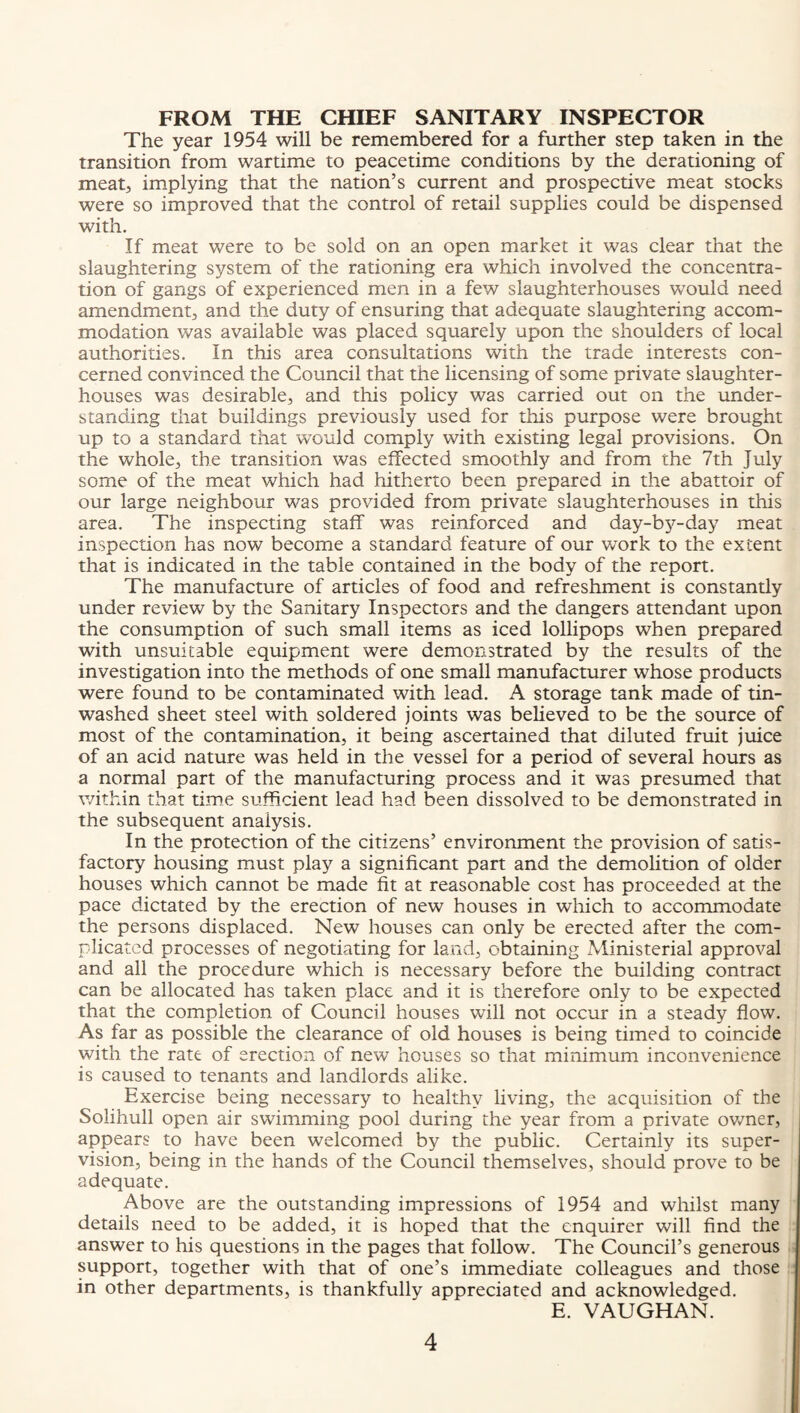 FROM THE CHIEF SANITARY INSPECTOR The year 1954 will be remembered for a further step taken in the transition from wartime to peacetime conditions by the derationing of meat, implying that the nation’s current and prospective meat stocks were so improved that the control of retail supplies could be dispensed with. If meat were to be sold on an open market it was clear that the slaughtering system of the rationing era which involved the concentra¬ tion of gangs of experienced men in a few slaughterhouses would need amendment, and the duty of ensuring that adequate slaughtering accom¬ modation was available was placed squarely upon the shoulders of local authorities. In this area consultations with the trade interests con¬ cerned convinced the Council that the licensing of some private slaughter¬ houses was desirable, and this policy was carried out on the under¬ standing that buildings previously used for this purpose were brought up to a standard that would comply with existing legal provisions. On the whole, the transition was effected smoothly and from the 7th July some of the meat which had hitherto been prepared in the abattoir of our large neighbour was provided from private slaughterhouses in this area. The inspecting staff was reinforced and day-by-day meat inspection has now become a standard feature of our work to the extent that is indicated in the table contained in the body of the report. The manufacture of articles of food and refreshment is constantly under review by the Sanitary Inspectors and the dangers attendant upon the consumption of such small items as iced lollipops when prepared with unsuitable equipment were demonstrated by the results of the investigation into the methods of one small manufacturer whose products were found to be contaminated with lead. A storage tank made of tin- washed sheet steel with soldered joints was believed to be the source of most of the contamination, it being ascertained that diluted fruit juice of an acid nature was held in the vessel for a period of several hours as a normal part of the manufacturing process and it was presumed that v/ithin that time sufficient lead had been dissolved to be demonstrated in the subsequent analysis. In the protection of the citizens’ environment the provision of satis¬ factory housing must play a significant part and the demolition of older houses which cannot be made fit at reasonable cost has proceeded at the pace dictated by the erection of new houses in which to accommodate the persons displaced. New houses can only be erected after the com¬ plicated processes of negotiating for land, obtaining Ministerial approval and all the procedure which is necessary before the building contract can be allocated has taken place and it is therefore only to be expected that the completion of Council houses will not occur in a steady flow. As far as possible the clearance of old houses is being timed to coincide with the rate of erection of new houses so that minimum inconvenience is caused to tenants and landlords alike. Exercise being necessary to healthy living, the acquisition of the Solihull open air swimming pool during the year from a private ovmer, appears to have been welcomed by the public. Certainly its super¬ vision, being in the hands of the Council themselves, should prove to be adequate. Above are the outstanding impressions of 1954 and whilst many details need to be added, it is hoped that the enquirer will find the answer to his questions in the pages that follow. The Council’s generous support, together with that of one’s immediate colleagues and those in other departments, is thankfully appreciated and acknowledged. E. VAUGHAN.