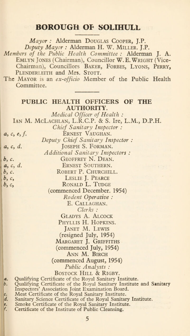 Mayor : Alderman Douglas Cooper, J.P. Deputy Mayor : Alderman H. W. Miller. J.P. Members of the Public Health Committee : Alderman J. A. Emlyn Jones (Chairman), Councillor W.E. Wright (Vice- Chairman), Councillors Baker, Forbes, Lyons, Perry, Plenderleith and Mrs. Stott. The Mayor is an ex-officio Member of the Public Health Committee. PUBLIC HEALTH OFFICERS OF THE AUTHORITY. Medical Officer of Health : Ian M. McLachlan, L.R.C.P. & S. Ire, L.M., D.P.H. Chief Sanitary Inspector : <3, Cy Cy f, Uy Cy d» by C. ay Cy d. by C. by Cy by Cy Ernest Vaughan. Deputy Chief Sanitary Inspector : Joseph S. Forman. Additional Sanitary Inspectors : Geoffrey N. Dean. Ernest Southern. Robert P. Churchill. Leslie J. Pearce Ronald L. Tudge (commenced December. 1954) Rodent Operative : E. Callaghan. Clerks : Gladys A. Alcock Phyllis H. Hopkins. Janet M. Lewis (resigned July, 1954) Margaret J. Griffiths (commenced July, 1954) Ann M. Birch (commenced August, 1954) Public Analysts : Bostock Hill & Rigby. a. Qualifying Certificate of the Royal Sanitary Institute. b. Qualifying Certificate of the Royal Sanitary Institute and Sanitary Inspectors’ Association Joint Examination Board. c. Meat Certificate of the Royal Sanitary Institute. d. Sanitary Science Certificate of the Royal Sanitary Institute, c. Smoke Certificate of the Royal Sanitary Institute. f. Certificate of the Institute of Public Cleansing.
