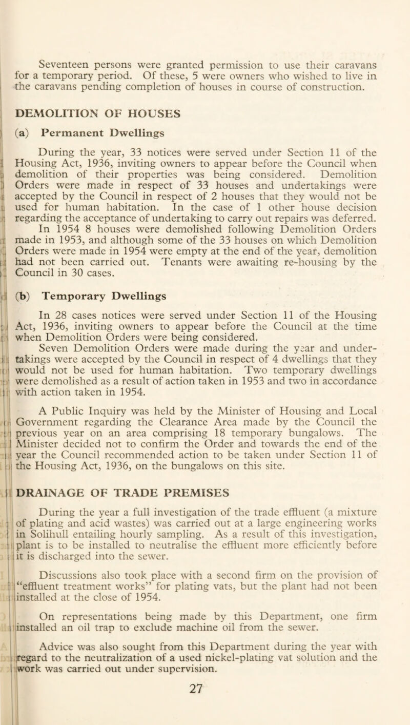 1 5 3 f. l: 1.! c •i' : .1 ! i I ( I' Seventeen persons were granted permission to use their caravans for a temporary period. Of these, 5 were owners who wished to live in the caravans pending completion of houses in course of construction. DEMOLITION OF HOUSES (a) Permanent Dwellings During the year, 33 notices were served under Section 11 of the Housing Act, 1936, inviting owners to appear before the Council when demolition of their properties was being considered. Demolition Orders were made in respect of 33 houses and undertakings were accepted by the Council in respect of 2 houses that they would not be used for human habitation. In the case of 1 other house decision regarding the acceptance of undertaking to carry out repairs was deferred. In 1954 8 houses were demolished following Demolition Orders made in 1953, and although some of the 33 houses on which Demolition Orders were made in 1954 were empty at the end of the year, demolition had not been carried out. Tenants were awaiting re-housing by the Council in 30 cases. (b) Temporary Dwellings In 28 cases notices were served under Section 11 of the Housing xAct, 1936, inviting owners to appear before the Council at the time when Demolition Orders were being considered. Seven Demolition Orders were made during the year and under¬ takings were accepted by the Council in respect of 4 dwellings that they would not be used for human habitation. Two temporary dwellings were demolished as a result of action taken in 1953 and two in accordance with action taken in 1954. A Public Inquiry was held by the Minister of Housing and Local Government regarding the Clearance Area made by the Council the previous year on an area comprising 18 temporary bungalows. The Minister decided not to confirm the Order and towards the end of the year the Council recommended action to be taken under Section 11 of the Housing Act, 1936, on the bungalows on this site. DRAINAGE OF TRADE PREMISES During the year a full investigation of the trade effluent (a mixture of plating and acid wastes) was carried out at a large engineering works in Solihull entailing hourly sampling. As a result of this investigation, il plant is to be installed to neutralise the effluent more efficiently before jit is discharged into the sewer. Discussions also took place with a second firm on the provision of 1 “effluent treatment works” for plating vats, but the plant had not been linstalled at the close of 1954. 1 On representations being made by this Department, one firm ijinstalled an oil trap to exclude machine oil from the sewer. 1 j Advice was also sought from this Department during the year with , iregard to the neutralization of a used nickel-plating vat solution and the Work was carried out under supervision.
