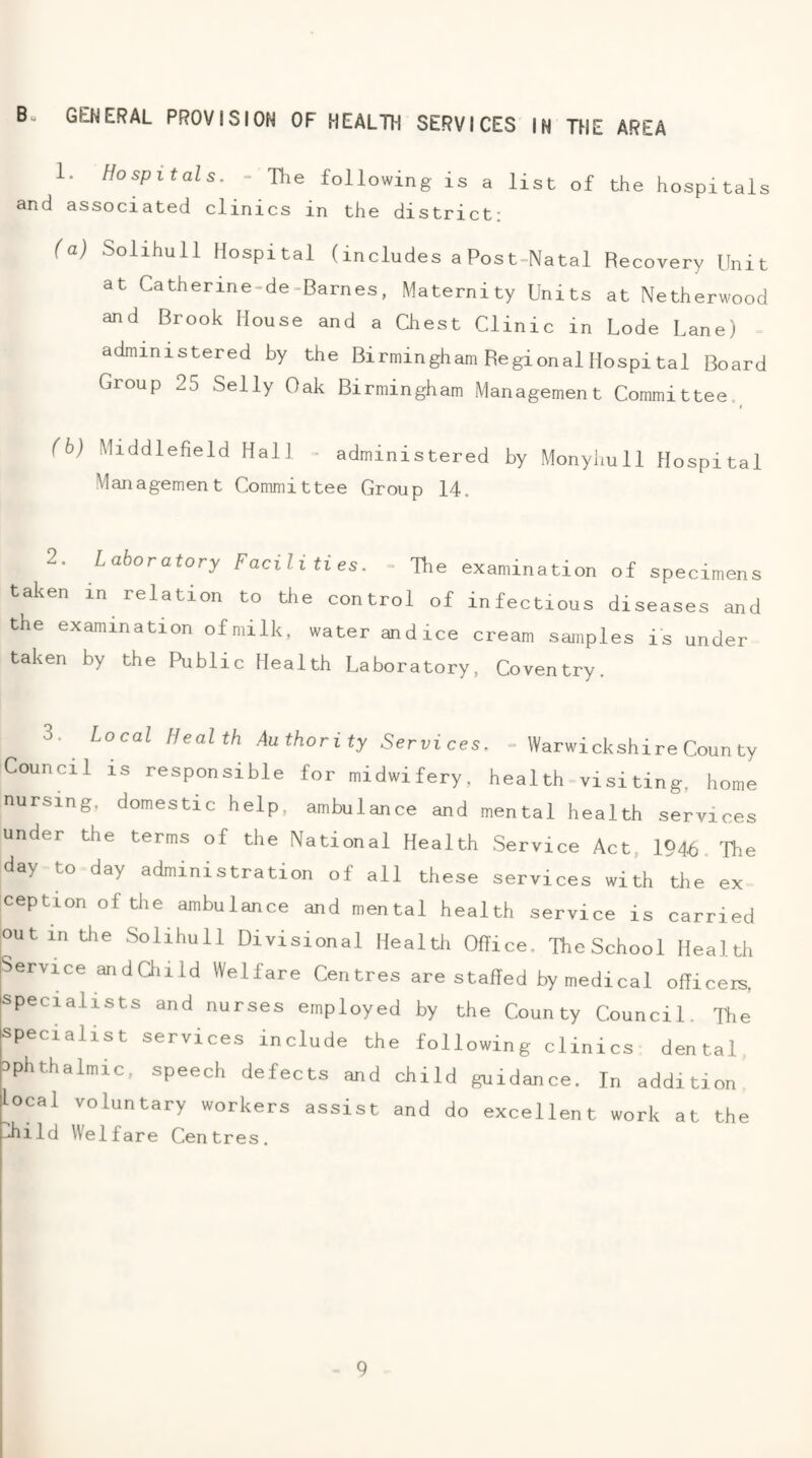 GENERAL PROVISION OF HEALTH SERVICES IN THE AREA 1. Hospitals. - The following is a list of the hospitals and associated clinics in the district: (a) Solihull Hospital (includes a Post-Natal Recovery Unit at Catherine-de-Barnes, Maternity Units at Netherwood and Brook House and a Chest Clinic in Lode Lane) administered by the Birmingham Regional Hospi tal Board Group 25 Selly Oak Birmingham Management Committee._ (b) Middlefield Hall - administered by Monyhull Hospital Management Committee Group 14. 2. Laboratory Facilities. - The examination of specimens taken in relation to tile control of infectious diseases and the examination of milk, water and ice cream samples is under taken by the Public Health Laboratory, Coventry. 3. Local Health Authority Services. = Warwickshire Coun ty Council IS responsible for midwifery, health-visi ting, home nursing, domestic help, ambulance and mental health services under the terms of the National Health Service Act, 1946, The day to day administration of all these services with the ex ception of the ambulance and mental health service is carried out in the Solihull Divisional Health Oflice. The School Health jService andOiild Welfare Centres are staffed by medical officers, 'Specialists and nurses employed by the County Council. Tlie specialist services include the following clinics dental ophthalmic, speech defects and child guidance. In addition local voluntary workers assist and do excellent work at the Jiild Welfare Centres.