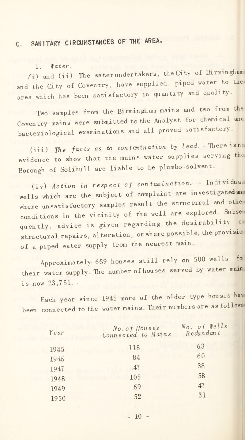 C. SANITARY CIRCUMSTANCES OF THE AREA. 1, Heater, (i) and (ii) and the City of area which has The waterundertakers, the City of Birminghair Coventry, have supplied piped water to the been satisfactory in quantity and quality. Two samples from the Birmingham mains and two from the Coventry mains were submitted to the Analyst for chemical anc bacteriological examinations and all proved satisfactory. (iii) The facts as to contamination by lead. = There isnn evidence to show that the mains water supplies serving the Borough of Solihull are liable to be plumbo^solvent. (iv) Action in respect of contamination. - Individual wells which are the subject of complaint are investigatedan^ where unsatisfactory samples result the structural and othen conditions in the vicinity of the well are explored. Subse¬ quently, advice is given regarding the desirability o: structural repairs, alteration, or where possible, the provisio of a piped water supply from the nearest main. Approximately 659 houses still rely on 500 wells fo their water supply. The number of houses served by water main i s now 23,751. Each year since 1945 more of the older type houses hav been connected to the water mains. Their numbers are as follows. No.of Houses No, of Wei Y ear Connected to Mains Redundan t 1945 118 63 1946 84 60 1947 47 38 1948 105 58 1949 69 47 1950 52 31