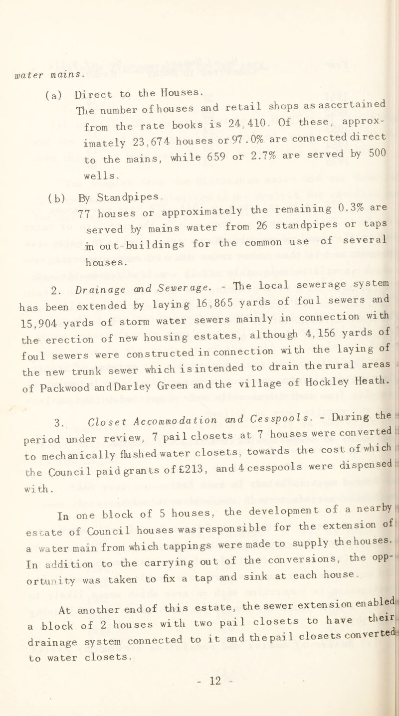 water mains. (a) Direct to the Houses. Tlie number of houses and retail shops as ascertained from the rate books is 24,410. Of these, approx¬ imately 23,674 houses or 97.0% are connected direct to the mains, while 659 or 2.7% are served by 500 wells, (b) By Standpipes 77 houses or approximately the remaining 0.3% are served by mains water from 26 standpipes or taps in out=buildings for the common use of several houses. 2 Drainage and Sewerage. - The local sewerage system has been extended by laying 16,865 yards of foul sewers and 15,904 yards of storm water sewers mainly in connection with thi erection of new housing estates, although 4,156 yards of foul sewers were constructed in connection with the laying of the new trunk sewer which isintended to drain the rural areas of Packwood andDarley Green and the village of Hockley Heath. 3. Closet Accommodation and Cesspools. - During the period under review, 7 pail closets at 7 houses were converted to mechanically flushed water closets, towards the cost of which r the Council paid grants of £213, and 4 cesspools were dispense : with. In one block of 5 houses, the development of a nearby, estate of Council houses was responsible for the extension of a water main from which tappings were made to supply thehouses. In addition to the carrying out of the conversions, the opp¬ ortunity was taken to fix a tap and sink at each house. At another endof this estate, the sewer extension enabled! a block of 2 houses with two pail closets to have drainage system connected to it and thepail closets conv to water closets.