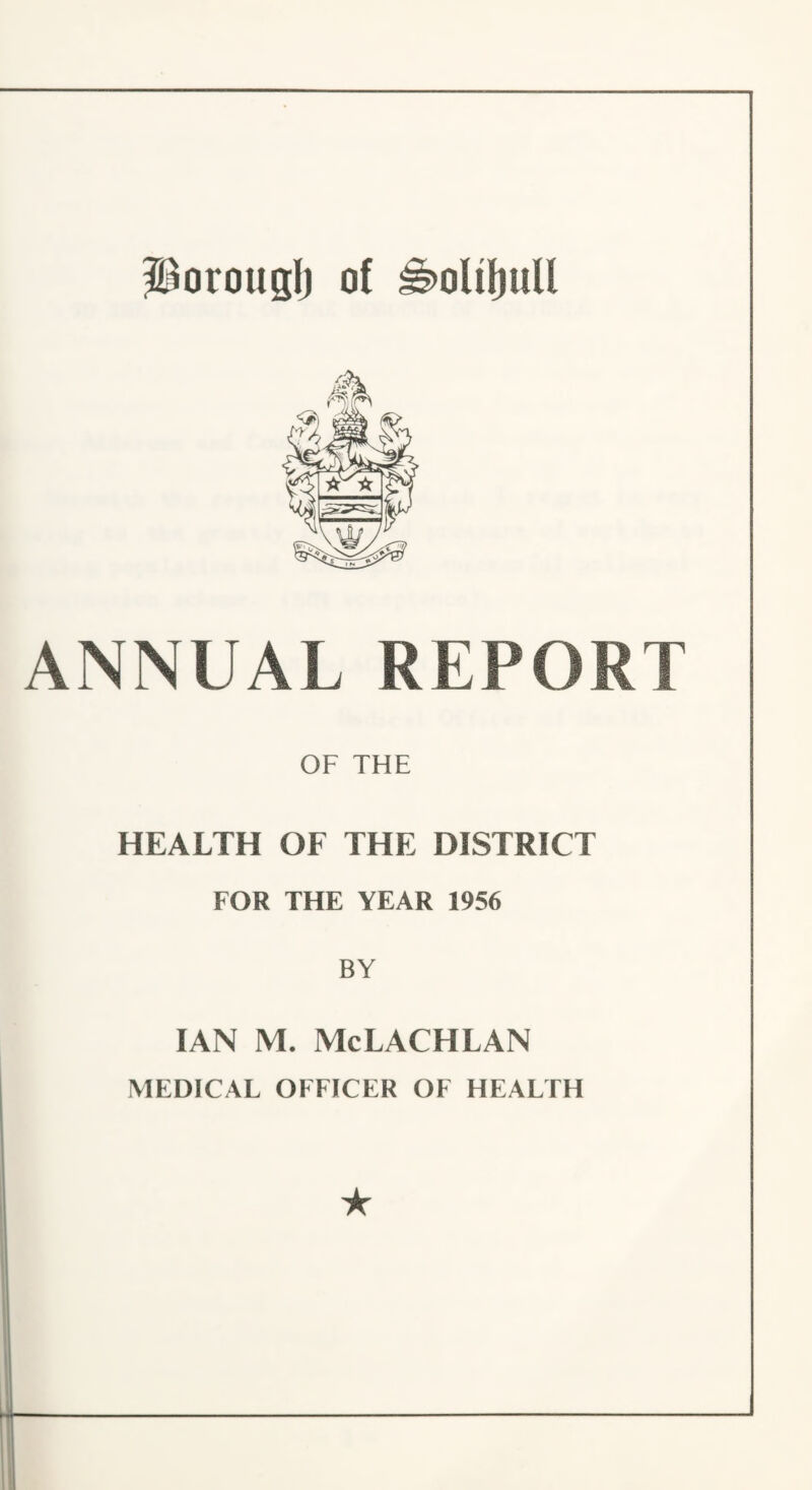 S^orouglj of ^oliljull ANNUAL REPORT OF THE HEALTH OF THE DISTRICT FOR THE YEAR 1956 BY IAN M. McLACHLAN MEDICAL OFFICER OF HEALTH