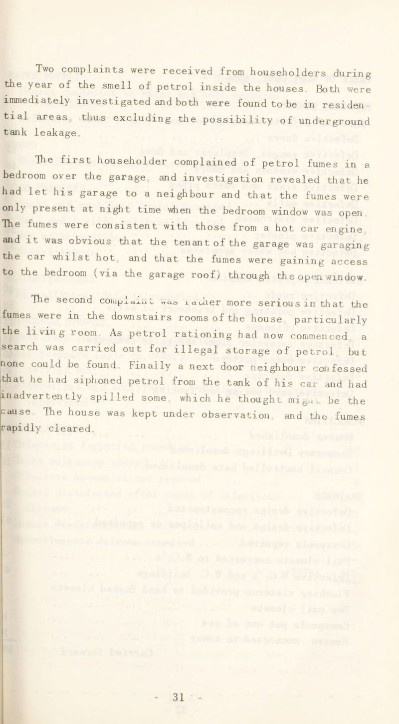 Two complaints were received from householders during the year of the smell of petrol inside the houses Both were immediately investigated and both were found to be in residen tial areas, thus excluding the possibility of underground tank leakage. The first householder complained of petrol fumes in a bedroom over the garage and investigation revealed that he had let his garage to a neighbour and that the fumes were only present at night time when the bedroom window was open. The fumes were consistent with those from a hot car engine and it was obvious that the tenant of the garage was garaging the car whilst hot and that the fumes were gaining access to the bedroom (via the garage roof) through tli e open window. The second coiinjxuj.nt tdiiier more serious in that the fumes were in the downstairs rooms of the house particularly the living room As petrol rationing had now commenced a search was carried out for illegal storage of petrol but none could be found Finally a next door neighbour confessed that he had siphoned petrol from the tank of his car and had inadvertently spilled some which he thought mig..^ be the Cause The house was kept under observation and the fumes rapidly cleared.
