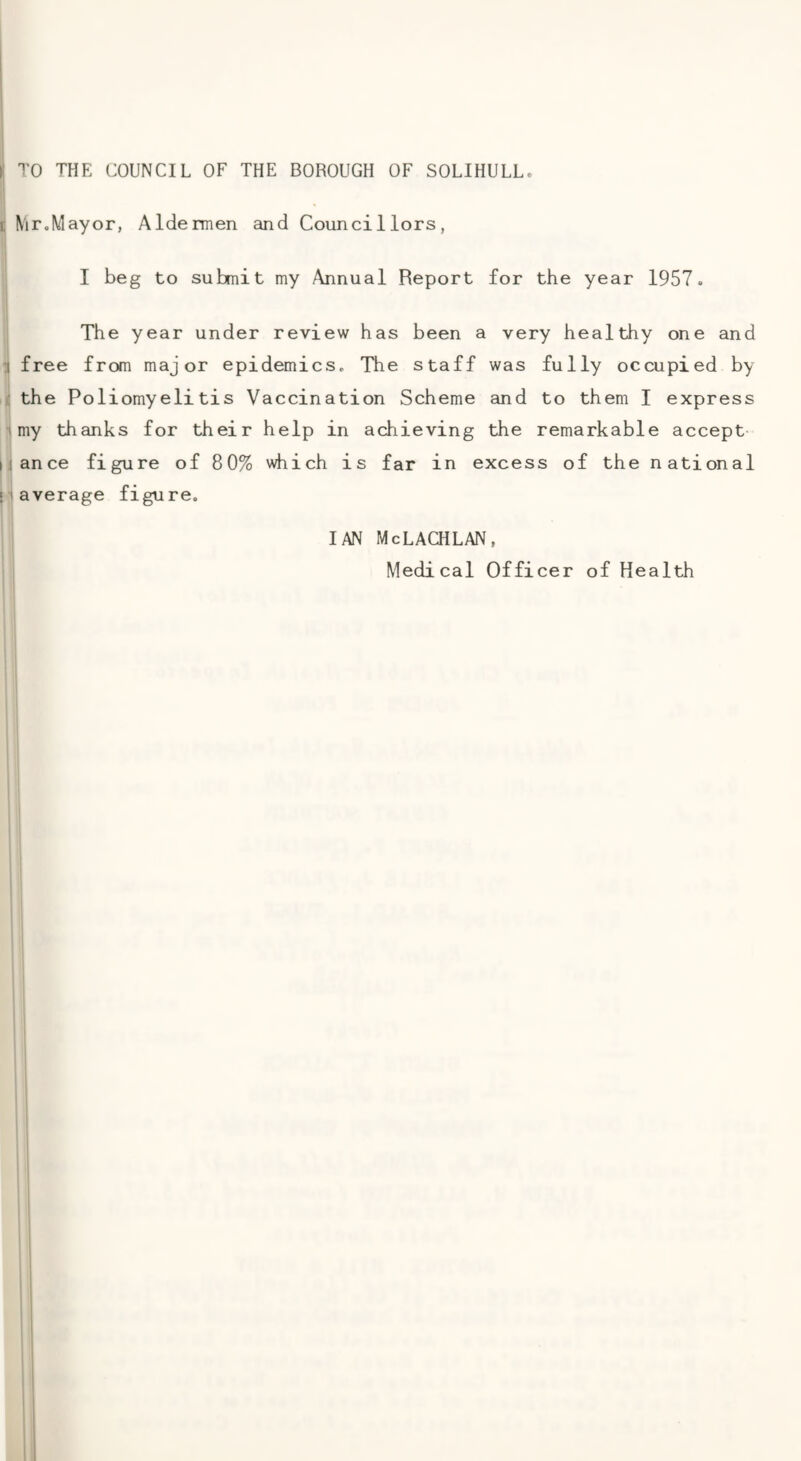 TO THE COUNCIL OF THE BOROUGH OF SOLIHULL. N'lr.Mayor, Aldermen and Councillors, I I beg to submit my Annual Report for the year 1957. The year under review has been a very healthy one and I free from major epidemics. The staff was fully occupied by i the Poliomyelitis Vaccination Scheme and to them I express ' ; my thanks for their help in achieving the remarkable accept nance figure of 80% which is far in excess of the national [ average figure. IAN McLACHLAN,