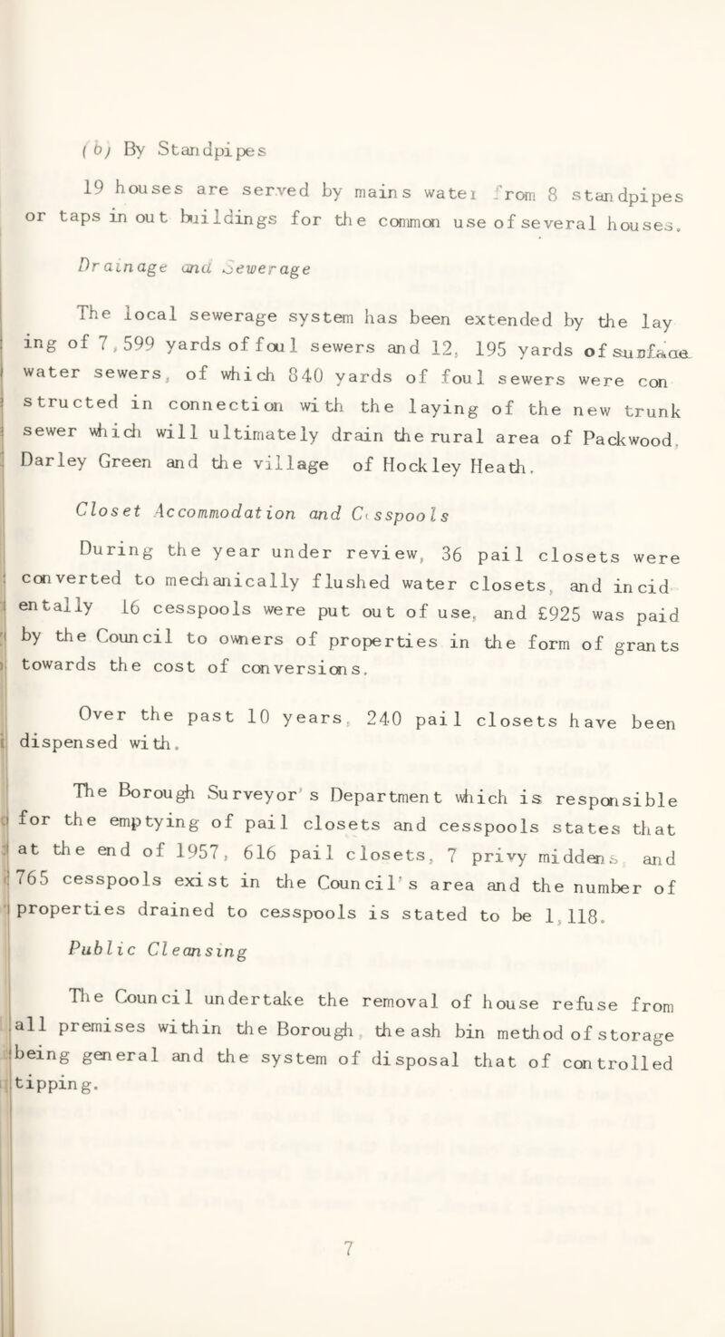 ( 0j By Standpipes 19 houses are served by mains water j rom 8 standpipes or taps in out baildings for tlie commai use of several houses. Dr am age and a>ewerage ! The local sewerage system has been extended by the lay I ing of 7,599 yards of foul sewers and 12, 195 yards ofsunfaaa j water sewers, of which 840 yards of foul sewers were con I structed in connection with the laying of the new trunk ^ sewer vhidi will ultimately drain the rural area of Packwood, Barley Green and the village of Hockley Heath, Closet Accommodation and Cesspools During the year under review, 36 pail closets were ! converted to mechanically flushed water closets, and incid '! entally 16 cesspools were put out of use, and £925 was paid [I by the Council to owners of properties in the form of grants )> towards the cost of ccnversiais. Over the past 10 years, 240 pail closets have been i dispensed with. The Borough Surveyor's Department which is responsible Cl for the emptying of pail closets and cesspools states that :t at the end of 1957, 616 pail closets, 7 privy middens and t!765 cesspools exist in the Council’s area and the number of I properties drained to cesspools is stated to be 1,118. Public Cl eon sing The Council undertake the removal of house refuse from lall premises within the Borougli the ash bin method of storage :|being general and the system of disposal that of controlled i^ltippin g. I i