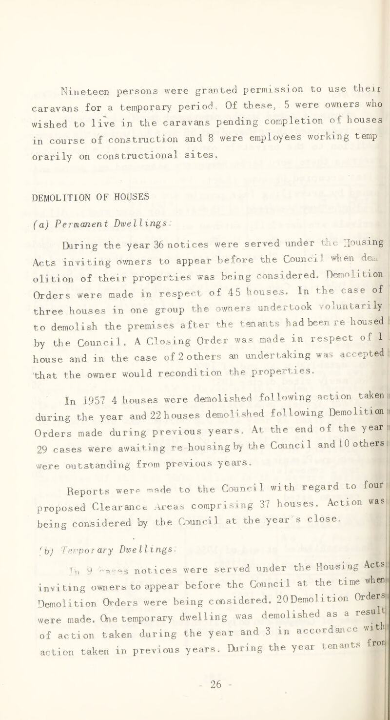 Nineteen persons were granted permission to use then caravans for a temporary period, Of these, 5 were owners who wished to live in the caravans pending completion of houses in course of construction and 8 were employees working temp orarily on constructional siteso DEMOLITION OF HOUSES (a) Permanent Dwellings. Dicing the year 36 notices were served under the Housing Acts inviting owners to appear before the Council when dem olition of their properties was being considered. Demolition Orders were made in respect of 45 houses* In the case of three houses in one group the owners undertook votuntarily to demolish the premises after the tenants had been re housed I. by the Council. A Closing Order was made in respect of 1 house and in the case of 2 others an undertaking was accepted, that the owner would recondition the properties. In 1957 4 houses were demolished following action taken if during the year and22houses demolished following Demolitionn Orders made during previous years. At the end of the yean: 29 cases were awai ting re housing by the Council and 10 others were outstanding from previous years. Reports were 'nade to the Counci 1 with regard to four proposed Clearanco _irea^ comprising 37 houses. Action was being considered by the Council at the year s close. *b) 'I'erpoi ary Dwellings ■’'ri 9 '-qpes notices were served under the Routing Acts, inviting owners to appear before the Council at the time wheni Demolition Orders were being considered. 20 Demolition Orders: were made. One temporary dwelling was demolished as a result of action taken during the year and 3 in accordance witil action taken in previous years. Diring the year tenants