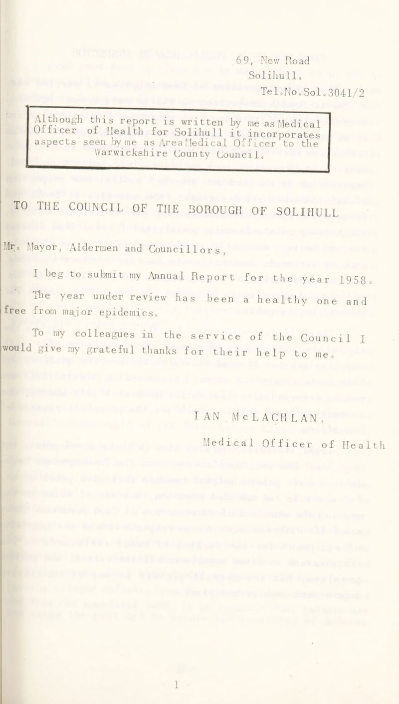 6 9, Mew Road Solihull 0 TeloNooSolo3041/2 Although Officer of this report is written by me as Medical IiCalth for Solihull it incorporates aspects seen by me as Area Medical Officer to the Warwickshire County Council, TO THE COUNCIL OF THE BOROUGH OF SOLIHULL Mr. Mayor, Aldermen and Councillors, I beg to submit my /\nnual Report for the year 1950 . Tlie year under review has been a healthy one and free from major epidemics. To my colleagues in the service of the Council I would give my grateful thanks for their help to me. I AN M c L ACll LAN. Medical Officer of Health