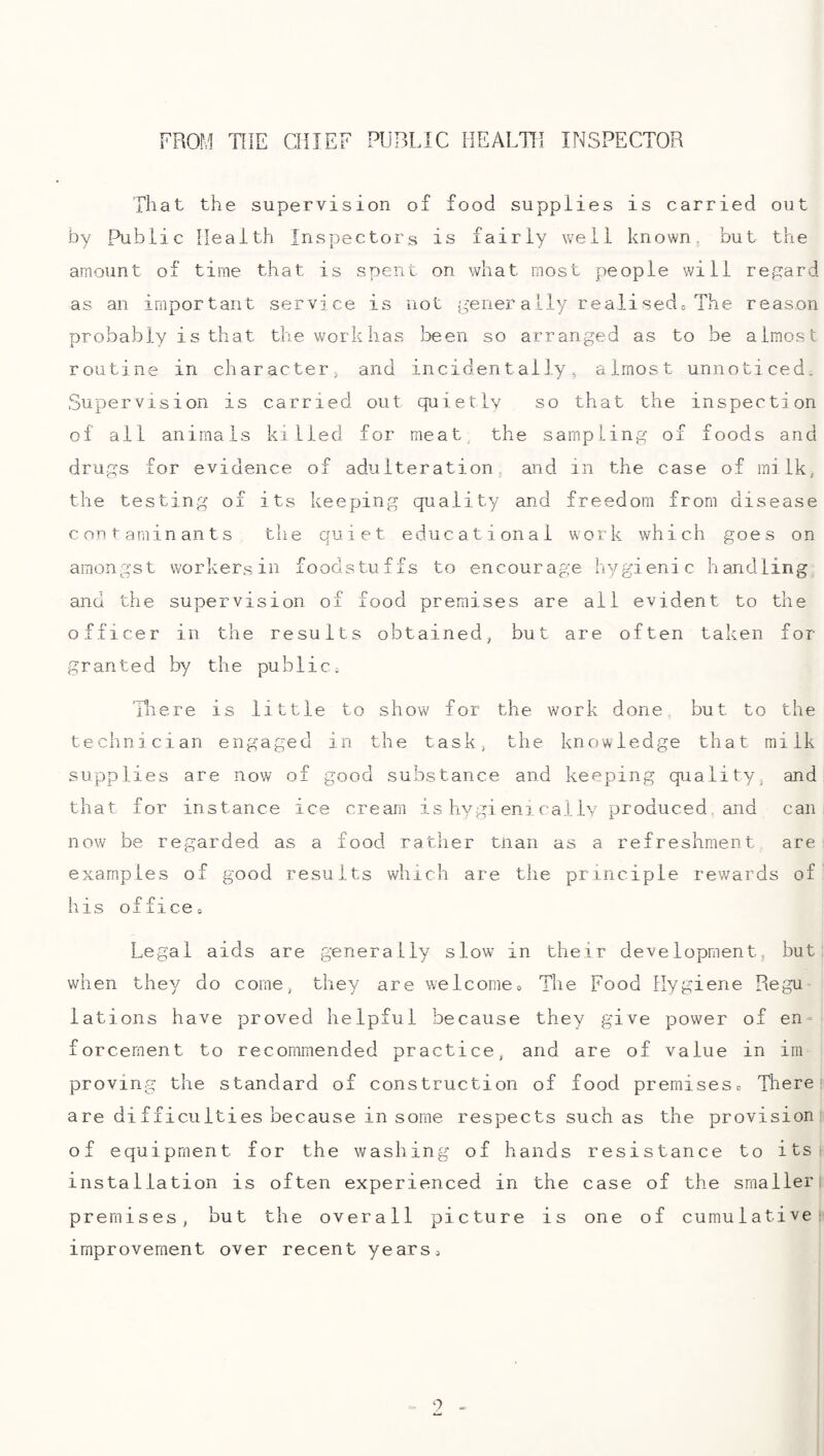 FROM THE CHIEF PUBLIC HEALTH INSPECTOR That the supervision of food supplies is carried out by Public Health Inspectors is fairly well known, but the amount of time that is spent on what most people will regard as an important service is not j^’ener ally realised= The reason probably is that the workhas been so arranged as to be almost routine in character^ and incidentally, almost unnoticed. Supervision is carried out quietly so that the inspection of ail animals killed for meat the sampling of foods and drugs for evidence of adulteration, and in the case of milk, the testing of its keeping quality and freedom from disease contaminants the quiet educational work which goes on amongst workers in foodstuffs to encourage hygienic handling and the supervision of food premises are all evident to the officer in the results obtained, but are often taken for granted by the public; 'Riere is little to show for the work done, but to the technician engaged in the task, the knowledge that milk supplies are now of good substance and keeping quality, and that for instance ice cream is hygi eni rally produced and can now be regarded as a food rather tnan as a refreshment are examples of good results which are the principle rewards of his offices Legal aids are generally slow in their development, but when they do come, they are welcomes The Food Hygiene Regu¬ lations have proved helpful because they give power of en-^ forcernent to recommended practice, and are of value in im proving the standard of construction of food premises,, There! are difficulties because in some respects such as the provision: of equipment for the washing of hands resistance to its i installation is often experienced in the case of the smaller i premises, but the overall picture is one of cumulative!' improvement over recent yearss 9 -