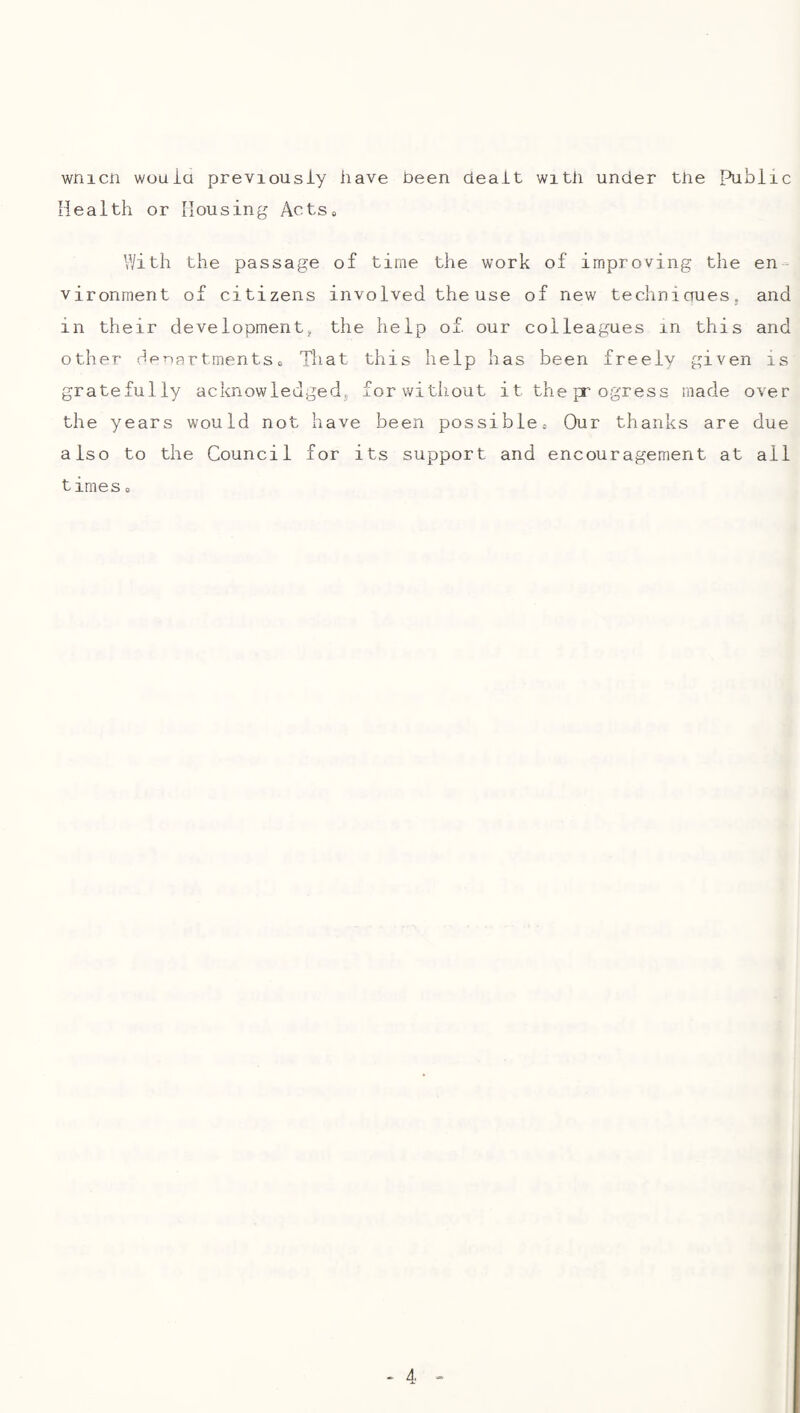 wnicii wouia previously have been dealt with under the public Health or Housing Acts, With the passage of time the work of improving the en¬ vironment of citizens involved the use of new technioues, and in their development;, the help of. our colleagues in this and other HenartmentSo That this help has been freely given is gratefully acknowledgedj forwitliout it the p ogress made over the years would not have been possible. Our thanks are due also to the Council for its support and encouragement at all times,