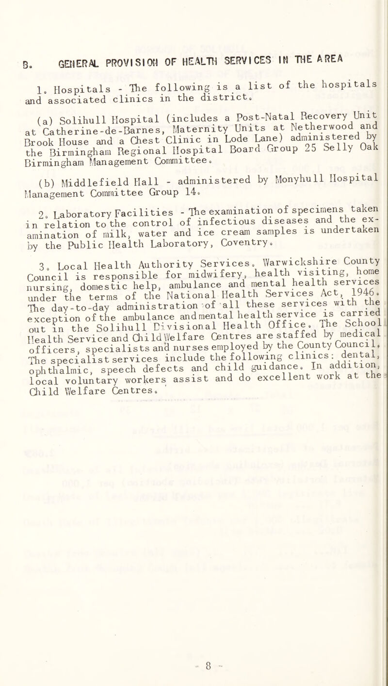 GEtlERAL PROVISION OF HEALTO SERVICES IN THE AREA 1, Hospitals - The following is a list of the hospitals and associated clinics in the districts (a) Solihull Hospital (includes a Post-Natal Recovery Unit at Catherine-de-Barnes, Maternity Units at Netherwood and Brook House and a aest Clmic in Lode Lane) the Birmingham Regional Hospital Board Group 25 Selly Oak Birmingham Management Committees (b) Middlefield Hall - administered by Monyhull Hospital Management Comraittee Group 14o 2s T aboratory Facilities - Tbe examination of specimens taken in relation to the control of infectious diseases and the ex¬ amination of milk, water and ice cream samples is undertaxen by the Public Health Laboratory, Coventrys S Local Health Authority Services» Warwickshire County Council is responsible for midwifery, nursing, domestic help, ambulance and mental health ser ice under the terms of the National Health Services Act, 1946. Ibe day-to-day administration of all these services with the exception of the ambulance andmental health service is ^^rried out in the Solihull Divisional Health Office. The School Health Service and aildWelfare Centres are stafied by medical officers, specialists and nurses employed by the County Council, The specialist services include the following ophthalmic, speech defects and child gaiidance. In additio , local voluntary workers assist and do excellent work at the Child Welfare Centres.