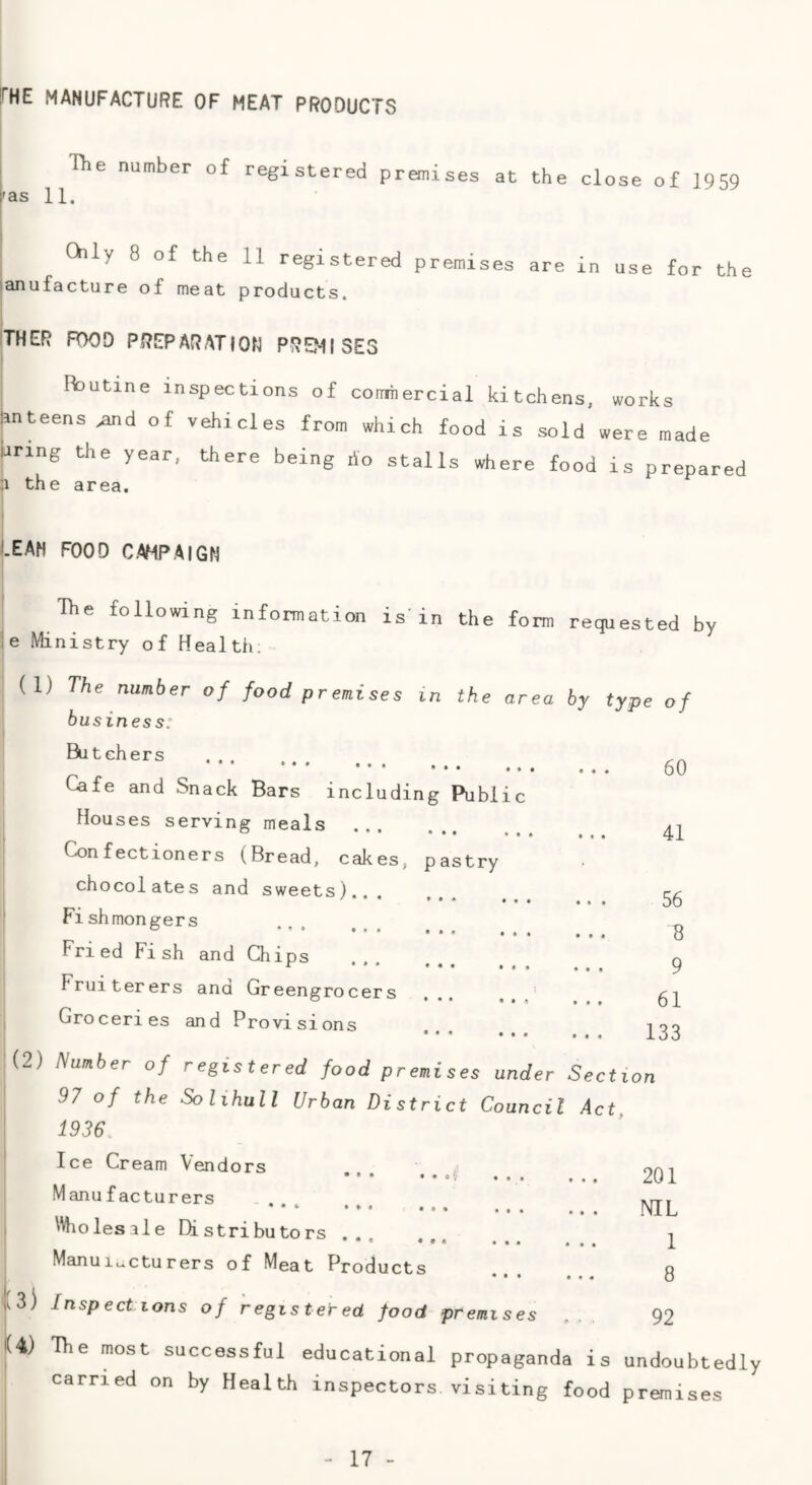 fHE MANUFACTURE OF MEAT PRODUCTS The number of registered premises at the close of 1959 'as 11. Chly 8 of the 11 registered premises are in use for the 'anufacture of meat products. THER POOD PREPARATION PRE?-1I SES j Routine inspections of comtiercial kitchens, lanteens ^d of vehicles from which food is sold Jinng the year, there being rio stalls where food :i the area. works were made is prepared LEAN FOOD C.AMPAIGN The following information is'in the form ie Ministry of Health. requested by (1) The number of food premises in the area business: Butchers •■ • •• • • • • . . ... Cafe and Snack Bars including Public Houses serving meals ««• Confectioners (Bread, cakes, pastry chocolates and sweets)... Fi sh mongers Fried Fish and Chips r ... ... ... Fruiterers ana Greengrocers ... ' Groceries and Provisions by type of • • . 60 • • • 41 •» » 56 9 61 133 (2) Number of registered food premis 97 of the Solihull Urban Distric 1936 Ice Cream Vendors Manufacturers • * * •»• ... \Wiolesile Distributors. Manui..cturers of Meat Products es under Section t Council Act, 201 NIL 1 8 1:3) Inspections of registered food premises ... 92 1(4) The most successful educational propaganda is undoubtedly carried on by Health inspectors, visiting food premises