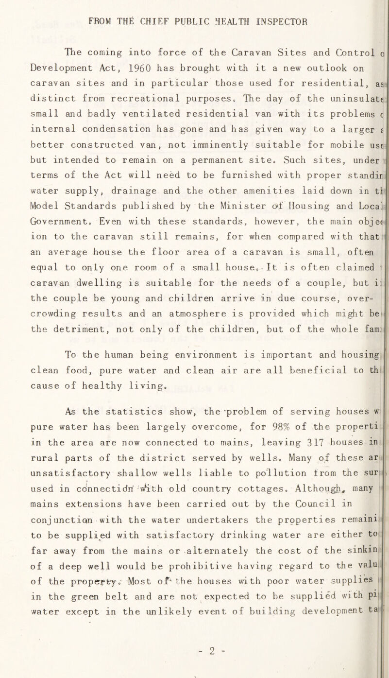 FROM THE CHIEF PUBLIC HEALTH INSPECTOR The coming into force of the Caravan Sites and Control o Development Act, I960 has brought with it a new outlook on caravan sites and in particular those used for residential, a distinct from recreational purposes. The day of the uninsulate small and badly ventilated residential van with its problems c internal condensation has gone and has given way to a larger better constructed van, not imminently suitable for mobile use but intended to remain on a permanent site. Such sites, under terms of the Act will need to be furnished with proper standir water supply, drainage and the other amenities laid down in t Model Standards published by the Minister od' Housing and Loca'i Government. Even with these standards, however, the main objec ion to the caravan still remains, for when compared with that an average house the floor area of a caravan is small, often equal to only one room of a small house.-It is often claimed i caravan dwelling is suitable for the needs of a couple, but i the couple be young and children arrive in due course, over¬ crowding results and an atmosphere is provided which might be the detriment, not only of the children, but of the whole fam. To the human being environment is important and housing clean food, pure water and clean air are all beneficial to th cause of healthy living. As the statistics show, the-problem of serving houses w pure water has been largely overcome, for 98% of the properti in the area are now connected to mains, leaving 317 houses in rural parts of the district served by wells. Many of these ar unsatisfactory shallow wells liable to pollution from the sur used in connectidn vN^ith old country cottages. Although* many mains extensions have been carried out by the Council in conjunction with the water undertakers the properties remaini to be supplied with satisfactory drinking water are either to far away from the mains or alternately the cost of the sinkin of a deep well would be prohibitive having regard to the valu of the property. Most of- the houses with poor water supplies i in the green belt and are not expected to be supplied with pi; water except in the unlikely event of building development ta .