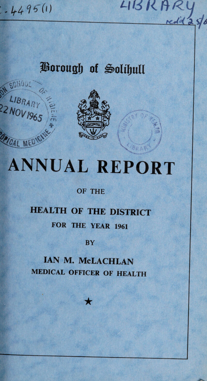 0) K Poroug^ of ^oUj^ull ANNUAL REPORT OF THE HEALTH OF THE DISTRICT FOR THE YEAR 1961 BY IAN M. McLACHLAN MEDICAL OFFICER OF HEALTH