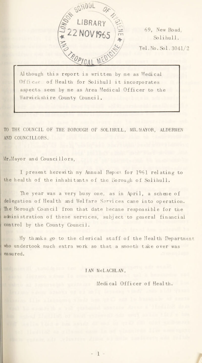 TO THE COUNCIL OF THE BOROUGH OF SOLIHULL, MR„MAYOR, ALDERMEN AND COUNCILLORS. Mr.Mayor and Councillors, I present herewith my Annual Reptur for 1061 relating to the health of the inhabitants of the Co rough of Solihull. The year was a very busy one, as in April, a scheme of delegation of Health and Welfare Se’^vi ces came into operation. Hie Borough Council from that date became responsible for the administration of these services, subject to general financial control by the County Council. My tlianks go to the clerical staff of the Health Department who undertook much extra work so that a smooth take over was en su red. IAN McLACHLAN, Medical Officer of Health.