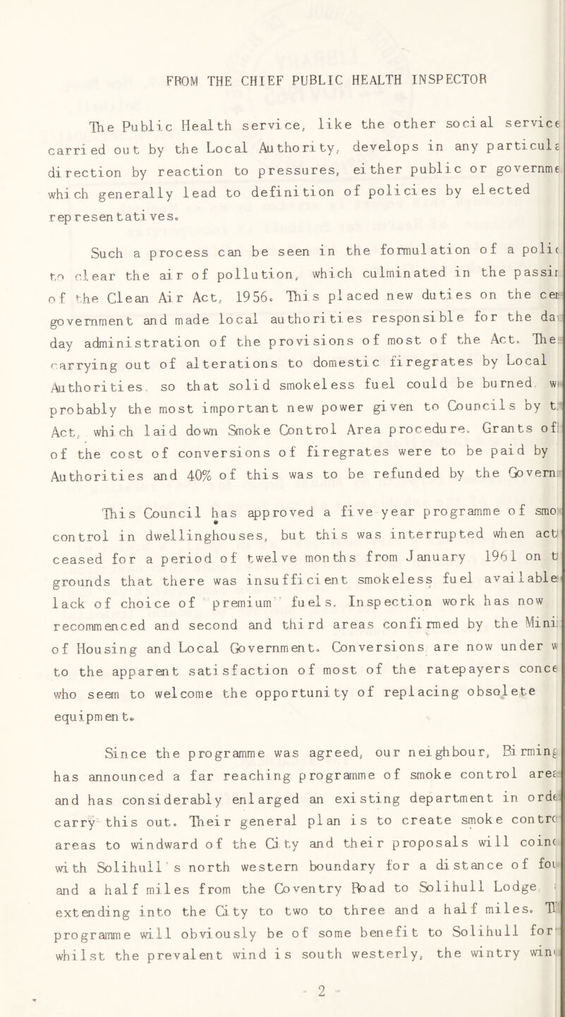 FROM THE CHIEF PUBLIC HEALTH INSPECTOR The Public Health service, like the other social service carried out by the Local Authority, develops in any particule direction by reaction to pressures, either public or governme which generally lead to definition of policies by elected rep re sen t a ti veso Such a process can be seen in the formulation of a polic to clear the air of pollution, which culminated in the passir of the Clean Air Act, 19 56c This placed new duties on the cec government and made local authorities responsible for the da: day administration of the provisions of most of the Acte Tlie*^ carrying out of alterations to domestic firegrates by Local Authorities, so that solid smokeless fuel could be burned wh probably the most important new power given to Councils by Act, which laid down Smoke Control Area procedure. Grants ofll of the cost of conversions of firegrates were to be paid by Authorities and 40% of this was to be refunded by the Govern 'This Council has approved a five year programme of smo: control in dwellinghouses, but this was interrupted when act! ceased for a period of twelve months from January 1961 on ti grounds that there was insufficient smokeless fuel available lack of choice of premium fuels. Inspection work has now recommenced and second and third areas confirmed by the Mini of Housing and Local Goyernment» Conversions are now under w to the apparent satisfaction of most of the ratepayers conce who seem to welcome the opportunity of replacing obsolete equipm en t* Since the programme was agreed, our neighbour, Bi rmin^ has announced a far reaching programme of smoke control area and has considerably enlarged an existing department in ordt carry this out. Their general plan is to create smoke contre areas to windward of the City and their proposals will coin( with Solihull's north western boundary for a distance of foi and a half miles from the Coventry Road to Solihull Lodge ^ extending into the City to two to three and a half miles. TI programme wi.ll obviously be of some benefit to Solihull for' whilst the prevalent wind is south westerly, the wintry win'