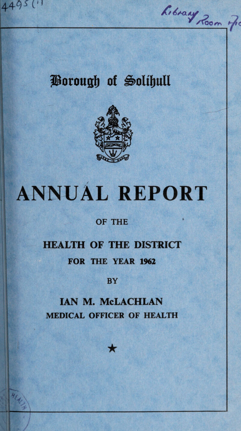 1449^ C P ^ /to oo^ Porottsli of ^oltliuU ANNUAL REPORT OF THE HEALTH OF THE DISTRICT FOR THE YEAR 1962 BY IAN M. McLACHLAN MEDICAL OFFICER OF HEALTH ★