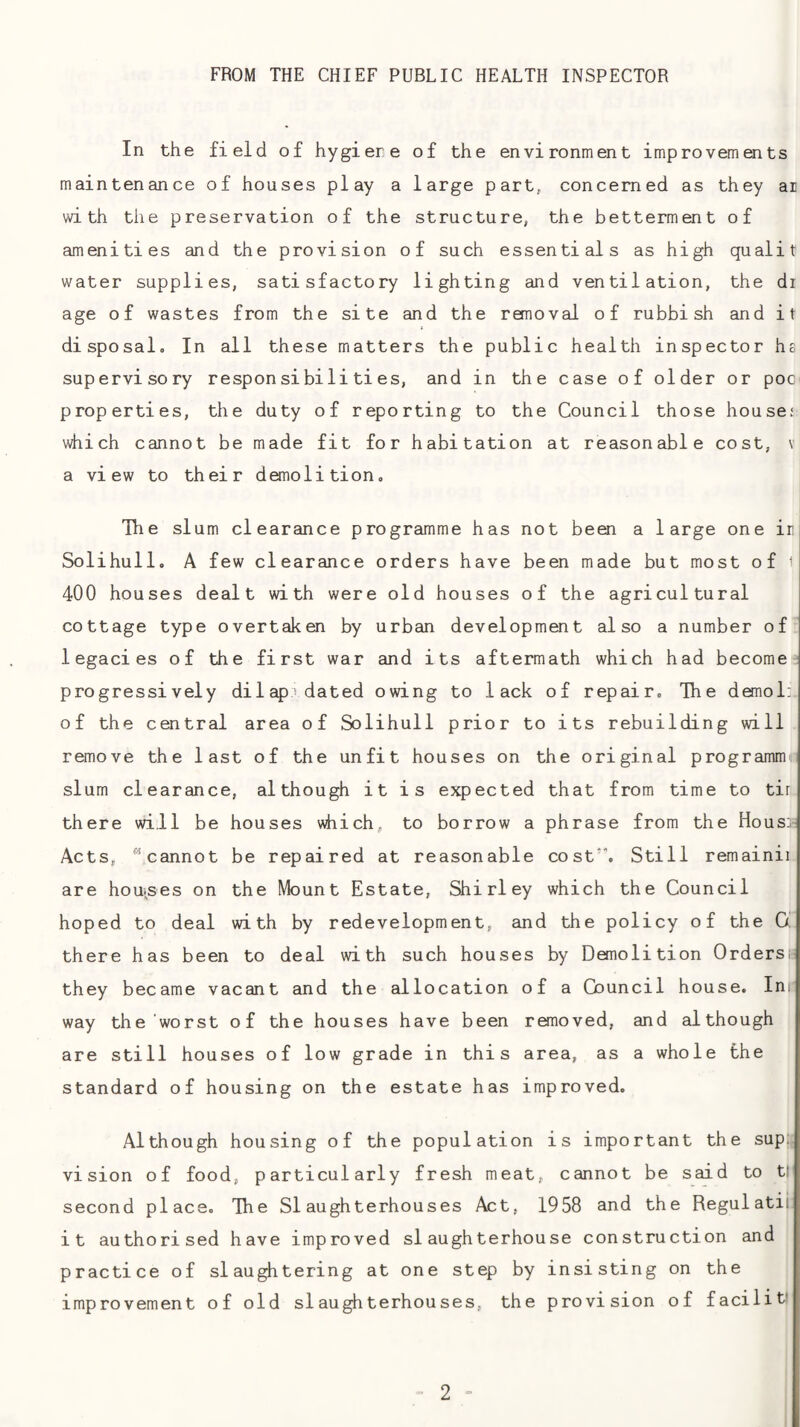 FROM THE CHIEF PUBLIC HEALTH INSPECTOR In the field of hygiere of the environment improvements maintenance of houses play a large part, concerned as they ai with the preservation of the structure, the betterment of amenities and the provision of such essentials as high qualit water supplies, satisfactory lighting and ventilation, the di age of wastes from the site and the removal of rubbish and it disposal. In all these matters the public health inspector hs supervisory responsibilities, and in the case of older or poc' properties, the duty of reporting to the Council those house; which cannot be made fit for habitation at reasonable cost, v a view to their demolition. The slum clearance programme has not been a large one ir Solihull. A few clearance orders have been made but most of 1 400 houses dealt with were old houses of the agricultural cottage type overtaken by urban development also a number of legacies of the first war and its aftermath which had become-' progressively dilap dated owing to lack of repair. The demol:. of the central area of Solihull prior to its rebuilding will remove the last of the unfit houses on the original programm slum clearance, although it is expected that from time to tir there will be houses which, to borrow a phrase from the Hous]= Acts, cannot be repaired at reasonable cost’. Still remainii are houises on the Mount Estate, Shirley which the Council hoped to deal with by redevelopment, and the policy of the 0. there has been to deal with such houses by Demolition Ordersi; they became vacant and the allocation of a Council house. Inr way the worst of the houses have been removed, and although are still houses of low grade in this area, as a whole the standard of housing on the estate has improved. Although housing of the population is important the sup; vision of food, particularly fresh meat, cannot be said to tl second place. The Slaughterhouses Act, 1958 and the Regul atii it authorised have improved slaughterhouse construction and practice of slaughtering at one step by insisting on the improvement of old slaughterhouses, the provision of facilit?
