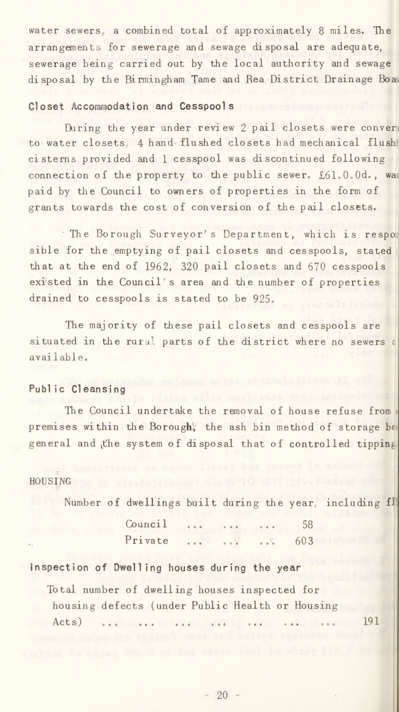 water sewers, a combined total of approximately 8 miles, Tlie arrangements for sewerage and sewage disposal are adequate, sewerage being carried out by the local authority and sewage disposal by the Birmingham Tame and Rea District Drainage Boa- Closet Accommodation and Cesspools During the year under review 2 pail closets were conver: to water closets, 4 hand= flushed closets had mechanical flush cisterns provided and 1 cesspool was discontinued following connection of the property to the public sewer, £61,0,0d, , wa: paid by the Council to owners of properties in the form of grants towards the cost of conversion of the pail closets. ■ The Borough Surveyor’ s Department, which is respo: sible for the emptying of pail closets and cesspools, stated that at the end of 1962, 320 pail closets and 670 cesspools existed in the Council’s area and the number of properties drained to cesspools is stated to be 925, The majority of these pail closets and cesspools are situated in the rural parts of the district where no sewers c available. Pub! ic Cleansing Tlie Council undertake the ronoval of house refuse from premises within the Borough^ the ash bin method of storage be general and ^the system of disposal that of controlled tipping HOUSING Number of dwellings built during the year, including fJ Council ,., ,,, , , . 58 Private ... ... . 603 Inspection of Dwelling houses during the year Total number of dwelling houses inspected for housing defects (under Public Health or Housing Acts) 191