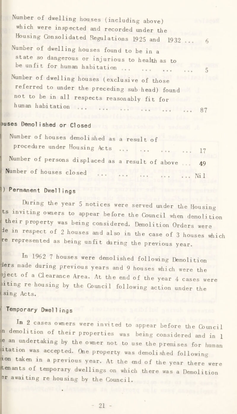 Number of dwelling houses (including above) which were inspected and recorded under the Housing Consolidated Regulations 1925 and 1932 Number of dwelling houses found to be in a state so dangerous or injurious to health as to be unfit for human habitation 400 Number of dwelling houses (exclusive of those referred to under the preceding sub head) found not to be in all respects reasonably fit for human habitation 000 000 000 Ouses Demolished or Closed ! Number of houses demolished as a result of procedure under Housing Acts Number of persons displaced as a result of above r Number of houses closed ^) Permanent Dwellings During the year 5 notices were served ujider the Housing ts inviting owners to appear before the Council when demolition i; their property was being considered. Demolition Orders were ,de in respect of 2 houses and also in the case of 3 houses which ire represented as being unfit during the previous year. : In 1962 7 houses were demolished following Demolition jlers made during previous years and 9 houses which were the |>ject of a aearance Area. At the end of the year 4 cases were filing re housing by the Council following action under the I sing Acts. !: Temporary Dwellings I In 2 cases owners were invited to appear before the Council )|n demolition of their properties was being considered and in 1 je an undertaking by the owner not to use the premises for human jitation was accepted. One property was demolished following ion taken in a previous year. At the end of the year there were jtenants of temporary dwellings on which there was a Demolition jsr awaiting re housing by the Council.