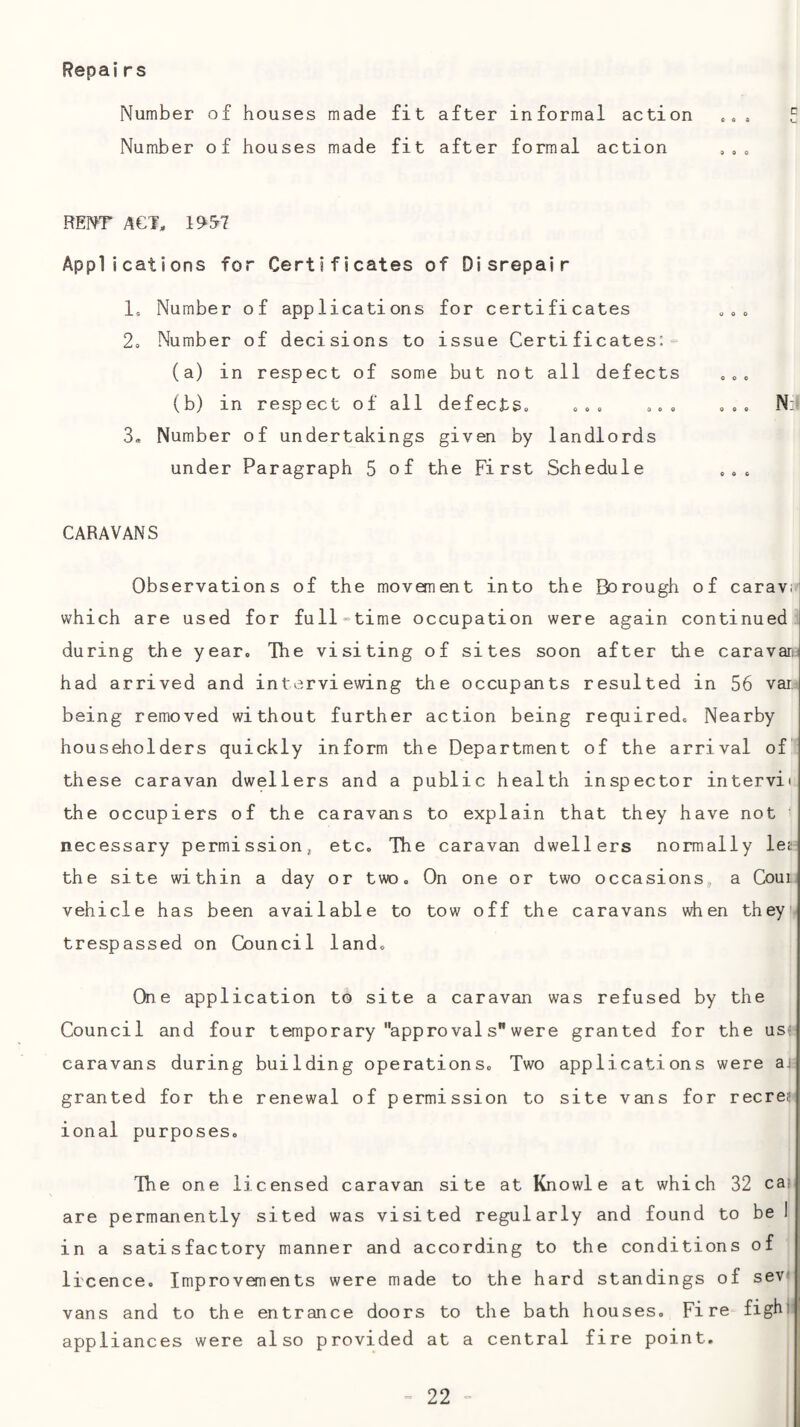 Repairs Number of houses made fit after formal action REP^T ACT, 195'? Applications for Certificates of Disrepair 1, Number of applications for certificates 2, Number of decisions to issue Certi ficates: ■= (a) in respect of some but not all defects 3, Number of undertakings given by landlords under Paragraph 5 of the First Schedule CARAVANS Observations of the movement into the Borough of caravrj which are used for full=time occupation were again continued during the year. The visiting of sites soon after the caravari had arrived and interviewing the occupants resulted in 56 var being removed without further action being required. Nearby householders quickly inform the Department of the arrival of“ these caravan dwellers and a public health inspector intervii the occupiers of the caravans to explain that they have not necessary permission, etc. The caravan dwellers normally lej the site within a day or two. On one or two occasions, a Coui, vehicle has been available to tow off the caravans when theyi* trespassed on Council land. One application to site a caravan was refused by the Council and four temporary appro val s were granted for the us^‘ caravans during building operations. Two applications were at granted for the renewal of permission to site vans for recreu ional purposes. The one licensed caravan site at Knowle at which 32 cai are permanently sited was visited regularly and found to be 1 in a satisfactory manner and according to the conditions of licence. Improvements were made to the hard standings of sev vans and to the entrance doors to the bath houses. Fire fighi appliances were also provided at a central fire point.