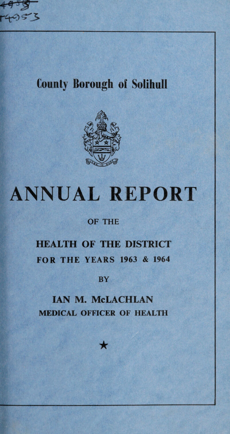 ANNUAL REPORT OF THE HEALTH OF THE DISTRICT FOR THE YEARS 1963 & 1964 BY IAN M. McLACHLAN MEDICAL OFFICER OF HEALTH ★